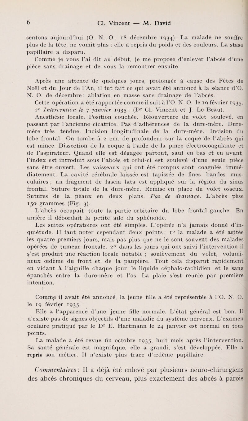 sentons aujourd’hui (O. N. O., 18 décembre 1934). La malade ne souffre plus de la tête, ne vomit plus ; elle a repris du poids et des couleurs. La stase papillaire a disparu. Comme je vous l’ai dit au début, je me propose d’enlever l’abcès d’une pièce sans drainage et de vous la remontrer ensuite. Après une attente de quelques jours, prolongée à cause des Fêtes de Noël et du Jour de l’An, il fut fait ce qui avait été annoncé à la séance d’O. N. O. de décembre: ablation en masse sans drainage de l’abcès. Cette opération a été rapportée comme il suit à l’O. N. O. le 19 février 1935. 2e Intervention le 7 janvier 1935 : (Dr Cl. Vincent et J. Le Beau). Anesthésie locale. Position couchée. Réouverture du volet soulevé, en passant par l’ancienne cicatrice. Pas d’adhérences de la dure-mère. Dure- mère très tendue. Incision longitudinale de la dure-mère. Incision du lobe frontal. On tombe à 2 cm. de profondeur sur la coque de l’abcès qui est mince. Dissection de la coque à l’aide de la pince électrocoagulante et de l’aspirateur. Quand elle est dégagée partout, sauf en bas et en avant l’index est introduit sous l’abcès et celui-ci est soulevé d’une seule pièce sans être ouvert. Les vaisseaux qui ont été rompus sont coagulés immé¬ diatement. La cavité cérébrale laissée est tapissée de fines bandes mus¬ culaires ; un fragment de fascia lata est appliqué sur la région du sinus frontal. Suture totale de la dure-mère. Remise en place du volet osseux. Sutures de la peaux en deux plans. Pas de drainage. L’abcès pèse 150 grammes (Fig. 3). L’abcès occupait toute la partie orbitaire du lobe frontal gauche. En arrière il débordait la petite aile du sphénoïde. Les suites opératoires ont été simples. L’opérée n’a jamais donné d’in- qpiétude. Il faut poter cependant deux points : i° la malade a été agitée les quatre premiers jours, mais pas plus que ne le sont souvent des malades opérées de tumeur frontale. 20 dans les jours qui ont suivi l’intervention il s’est produit une réaction locale notable ; soulèvement du volet, volumi¬ neux œdème dp front et de la paupière. Tout cela disparut rapidement en vidant à l’aiguille chaque jour le liquide céphalo-rachidien et le sang épanchés entre la dure-mère et l’os. La plaie s’est réunie par première intention. Commp il avait été annoncé, la jeune fille a été représentée à l’O. N. O. le 19 février 1935. Elle a l’apparence d’une jeune fille normale. L’état général est bon. Il n’existe pas de signes objectifs d’une maladie du système nerveux. L’examen oculaire pratiqué par le Dr E. Hartmann le 24 janvier est normal en tous points. La malade a été revue fin octobre 1935, huit mois après l’intervention. Sa santé générale est magnifique, elle a grandi, s’est développée. Elle a repris son métier. Il n’existe plus trace d’œdème papillaire. Commentaires : Il a déjà été enlevé par plusieurs neuro-chirurgiens des abcès chroniques du cerveau, plus exactement des abcès à parois