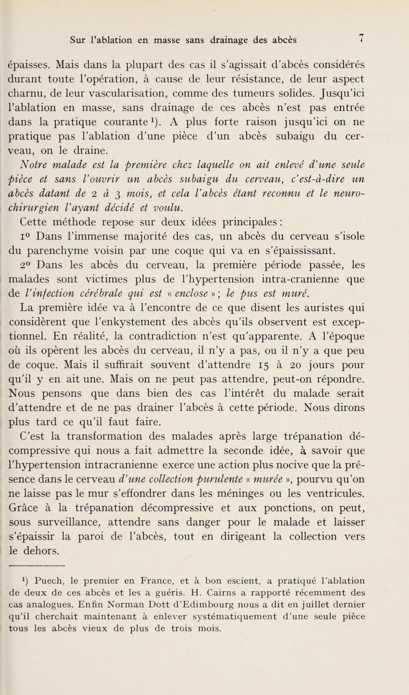 épaisses. Mais dans la plupart des cas il s’agissait d’abcès considérés durant toute l’opération, à cause de leur résistance, de leur aspect charnu, de leur vascularisation, comme des tumeurs solides. Jusqu’ici l’ablation en masse, sans drainage de ces abcès n’est pas entrée dans la pratique courante1). A plus forte raison jusqu’ici on ne pratique pas l’ablation d’une pièce d’un abcès subaigu du cer¬ veau, on le draine. Notre malade est la première chez laquelle on ait enlevé d’une seule pièce et sans l’ouvrir un abcès subaigu du cerveau, c’est-à-dire un abcès datant de 2 à 3 mois, et cela l’abcès étant reconnu et le neuro¬ chirurgien l’ayant décidé et voulu. Cette méthode repose sur deux idées principales : i° Dans l’immense majorité des cas, un abcès du cerveau s’isole du parenchyme voisin par une coque qui va en s’épaississant. 2° Dans les abcès du cerveau, la première période passée, les malades sont victimes plus de l’hypertension intra-cranienne que de l’infection cérébrale qui est « enclose » ; le pus est muré. La première idée va à l’encontre de ce que disent les auristes qui considèrent que l’enkystement des abcès qu’ils observent est excep¬ tionnel. En réalité, la contradiction n’est qu’apparente. A l’époque où ils opèrent les abcès du cerveau, il n’y a pas, ou il n’y a que peu de coque. Mais il suffirait souvent d’attendre 15 à 20 jours pour qu’il y en ait une. Mais on ne peut pas attendre, peut-on répondre. Nous pensons que dans bien des cas l’intérêt du malade serait d’attendre et de ne pas drainer l’abcès à cette période. Nous dirons plus tard ce qu’il faut faire. C’est la transformation des malades après large trépanation dé¬ compressive qui nous a fait admettre la seconde idée, à savoir que l’hypertension intracrânienne exerce une action plus nocive que la pré¬ sence dans le cerveau d’une collection purulente « murée », pourvu qu’on ne laisse pas le mur s’effondrer dans les méninges ou les ventricules. Grâce à la trépanation décompressive et aux ponctions, on peut, sous surveillance, attendre sans danger pour le malade et laisser s’épaissir la paroi de l’abcès, tout en dirigeant la collection vers le dehors. b Puech, le premier en France, et à bon escient, a pratiqué l’ablation de deux de ces abcès et les a guéris. H. Cairns a rapporté récemment des cas analogues. Enfin Norman Dott d’Edimbourg nous a dit en juillet dernier qu’il cherchait maintenant à enlever systématiquement d’une seule pièce tous les abcès vieux de plus de trois mois.
