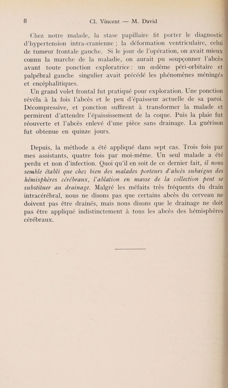 Chez notre malade, la stase papillaire fit porter le diagnostic d’hypertension intra-cranienne ; la déformation ventriculaire, celui de tumeur frontale gauche. Si le jour de l’opération, on avait mieux connu la marche de la maladie, on aurait pu soupçonner l’abcès avant toute ponction exploratrice : un œdème péri-orbitaire et palpébral gauche singulier avait précédé les phénomènes méningés et encéphalitiques. Un grand volet frontal fut pratiqué pour exploration. Une ponction révéla à la fois l’abcès et le peu d’épaisseur actuelle de sa paroi. Décompressive, et ponction suffirent à transformer la malade et permirent d’attendre l’épaississement de la coque. Puis la plaie fut réouverte et l’abcès enlevé d’une pièce sans drainage. La guérison fut obtenue en quinze jours. Depuis, la méthode a été appliqué dans sept cas. Trois fois par mes assistants, quatre fois par moi-même. Un seul malade a été perdu et non d’infection. Quoi qu’il en soit de ce dernier fait, il nous semble établi que chez bien des malades porteurs d'abcès subaigus des hémisphères cérébraux, Vablation en masse de la collection peut se substituer au drainage. Malgré les méfaits très fréquents du drain intracérébral, nous ne disons pas que certains abcès du cerveau ne doivent pas être drainés, mais nous disons que le drainage ne doit pas être appliqué indistinctement à tous les abcès des hémisphères cérébraux.