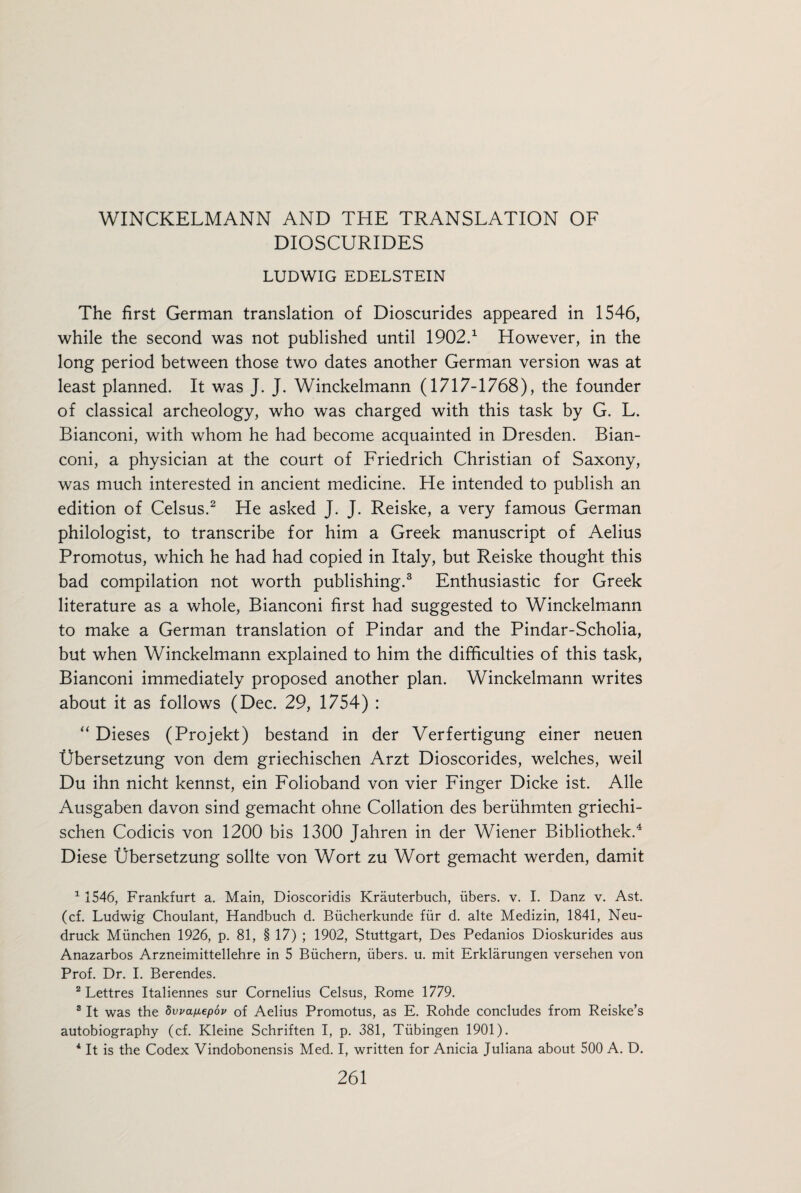 DIOSCURIDES LUDWIG EDELSTEIN The first German translation of Dioscurides appeared in 1546, while the second was not published until 1902.1 However, in the long period between those two dates another German version was at least planned. It was J. J. Winckelmann (1717-1768), the founder of classical archeology, who was charged with this task by G. L. Bianconi, with whom he had become acquainted in Dresden. Bian- coni, a physician at the court of Friedrich Christian of Saxony, was much interested in ancient medicine. He intended to publish an edition of Celsus.2 He asked J. J. Reiske, a very famous German philologist, to transcribe for him a Greek manuscript of Aelius Promotus, which he had had copied in Italy, but Reiske thought this bad compilation not worth publishing.3 Enthusiastic for Greek literature as a whole, Bianconi first had suggested to Winckelmann to make a German translation of Pindar and the Pindar-Scholia, but when Winckelmann explained to him the difficulties of this task, Bianconi immediately proposed another plan. Winckelmann writes about it as follows (Dec. 29, 1754) : “ Dieses (Projekt) bestand in der Verfertigung einer neuen Ubersetzung von dem griechischen Arzt Dioscorides, welches, weil Du ihn nicht kennst, ein Folioband von vier Finger Dicke ist. Alle Ausgaben davon sind gemacht ohne Collation des beriihmten griechi¬ schen Codicis von 1200 bis 1300 Jahren in der Wiener Bibliothek.4 Diese Ubersetzung sollte von Wort zu Wort gemacht werden, damit 1 1546, Frankfurt a. Main, Dioscoridis Krauterbuch, fibers, v. I. Danz v. Ast. (cf. Ludwig Choulant, Handbuch d. Biicherkunde fur d. alte Medizin, 1841, Neu- druck Miinchen 1926, p. 81, § 17) ; 1902, Stuttgart, Des Pedanios Dioskurides aus Anazarbos Arzneimittellehre in 5 Biichern, ubers. u. mit Erklarungen versehen von Prof. Dr. I. Berendes. 2 Lettres Italiennes sur Cornelius Celsus, Rome 1779. 3 It was the Swanepov of Aelius Promotus, as E. Rohde concludes from Reiske’s autobiography (cf. Kleine Schriften I, p. 381, Tubingen 1901). 4 It is the Codex Vindobonensis Med. I, written for Anicia Juliana about 500 A. D.