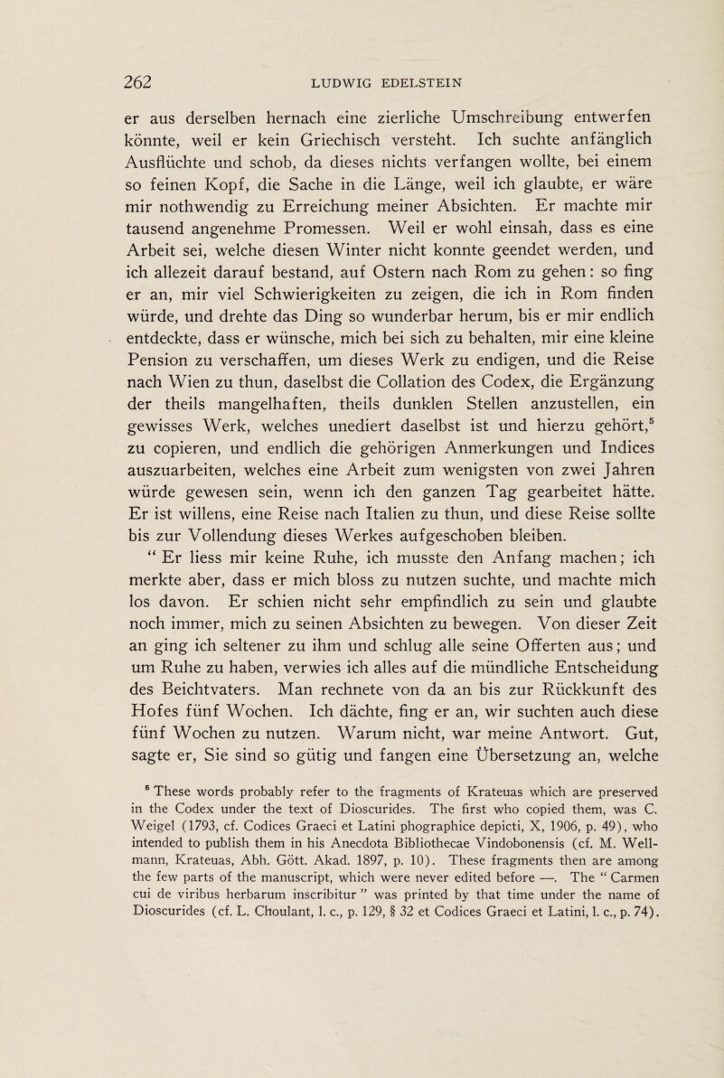 er aus derselben hernach eine zierliche Umschreibung entwerfen konnte, weil er kein Griechisch versteht. Ich suchte anfanglich Ausfliichte und schob, da dieses nichts verfangen wollte, bei einem so feinen Kopf, die Sache in die Lange, weil ich glaubte, er ware mir nothwendig zu Erreichung meiner Absichten. Er machte mir tausend angenehme Promessen. Weil er wohl einsah, dass es eine Arbeit sei, welche diesen Winter nicht konnte geendet werden, und ich allezeit darauf bestand, auf Ostern nach Rom zu gehen: so fing er an, mir viel Schwierigkeiten zu zeigen, die ich in Rom finden wiirde, und drehte das Ding so wunderbar herum, bis er mir endlich entdeckte, dass er wiinsche, mich bei sich zu behalten, mir eine kleine Pension zu verschaffen, um dieses Werk zu endigen, und die Reise nach Wien zu thun, daselbst die Collation des Codex, die Erganzung der theils mangelhaften, theils dunklen Stellen anzustellen, ein gewisses Werk, welches unediert daselbst ist und hierzu gehort,5 zu copieren, und endlich die gehorigen Anmerkungen und Indices auszuarbeiten, welches eine Arbeit zum wenigsten von zwei Jahren wiirde gewesen sein, wenn ich den ganzen Tag gearbeitet hatte. Er ist widens, eine Reise nach Italien zu thun, und diese Reise sollte bis zur Vollendung dieses Werkes aufgeschoben bleiben. “ Er liess mir keine Ruhe, ich musste den Anfang machen; ich merkte aber, dass er mich bloss zu nutzen suchte, und machte mich los davon. Er schien nicht sehr empfindlich zu sein und glaubte noch immer, mich zu seinen Absichten zu bewegen. Von dieser Zeit an ging ich seltener zu ihm und schlug alle seine Offerten aus; und um Ruhe zu haben, verwies ich alles auf die miindliche Entscheidung des Beichtvaters. Man rechnete von da an bis zur Riickkunft des Hofes fiinf Wochen. Ich dachte, fing er an, wir suchten auch diese fiinf Wochen zu nutzen. Warum nicht, war meine Antwort. Gut, sagte er, Sie sind so giitig und fangen eine Ubersetzung an, welche 5 These words probably refer to the fragments of Krateuas which are preserved in the Codex under the text of Dioscurides. The first who copied them, was C. Weigel (1793, cf. Codices Graeci et Latini phographice depicti, X, 1906, p. 49), who intended to publish them in his Anecdota Bibliothecae Vindobonensis (cf. M. Well- mann, Krateuas, Abh. Gott. Akad. 1897, p. 10). These fragments then are among the few parts of the manuscript, which were never edited before —. The “ Carmen cui de viribus herbarum inscribitur ” was printed by that time under the name of Dioscurides (cf. L. Choulant, 1. c., p. 129, § 32 et Codices Graeci et Latini, 1. c., p. 74).