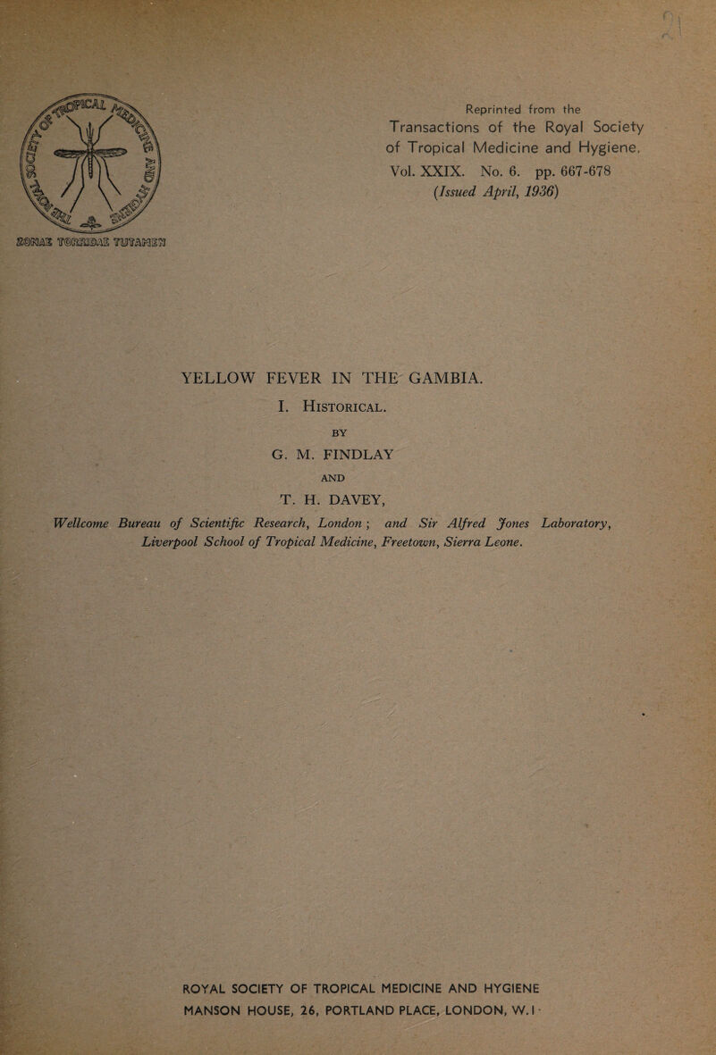 WtflfimS 1OTAMIIH Reprinted from the Transactions of the Royal Society of Tropical Medicine and Hygiene, Vol. XXIX. No. 6. pp. 667-678 (Issued April, 1936) . YELLOW FEVER IN TEIE GAMBIA. I. Historical. BY G. M. FINDLAY AND T. H. DAVEY, Wellcome Bureau of Scientific Research, London ; and Sir Alfred Jones Laboratory, Liverpool School of Tropical Medicine, Freetown, Sierra Leone. ROYAL SOCIETY OF TROPICAL MEDICINE AND HYGIENE MANSON HOUSE, 26, PORTLAND PLACE, LONDON, W. I -