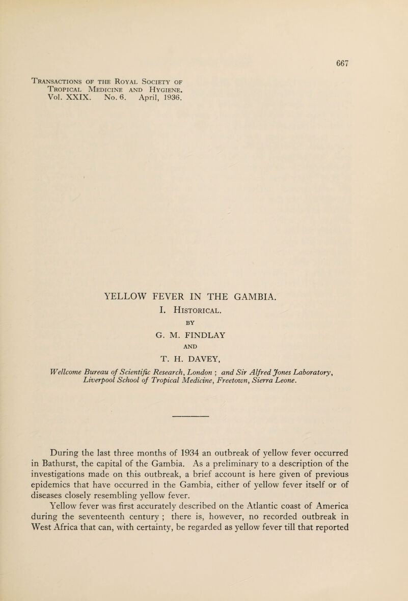 Transactions of the Royal Society of Tropical Medicine and Hygiene. Vol. XXIX. No. 6. April, 1936. YELLOW FEVER IN THE GAMBIA. I. Historical, by G. M. FINDLAY AND T. H. DAVEY, Wellcome Bureau of Scientific Research, London ; and Sir Alfred Jones Laboratory, Liverpool School of Tropical Medicine, Freetown, Sierra Leone. During the last three months of 1934 an outbreak of yellow fever occurred in Bathurst, the capital of the Gambia. As a preliminary to a description of the investigations made on this outbreak, a brief account is here given of previous epidemics that have occurred in the Gambia, either of yellow fever itself or of diseases closely resembling yellow fever. Yellow fever was first accurately described on the Atlantic coast of America during the seventeenth century ; there is, however, no recorded outbreak in West Africa that can, with certainty, be regarded as yellow fever till that reported