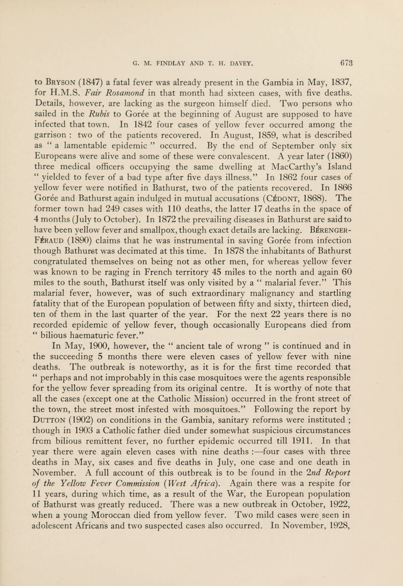 to Bryson (1847) a fatal fever was already present in the Gambia in May, 1837, for H.M.S. Fair Rosamond in that month had sixteen cases, with five deaths. Details, however, are lacking as the surgeon himself died. Two persons who sailed in the Rubis to Goree at the beginning of August are supposed to have infected that town. In 1842 four cases of yellow fever occurred among the garrison : two of the patients recovered. In August, 1859, what is described as “a lamentable epidemic ” occurred. By the end of September only six Europeans were alive and some of these were convalescent. A year later (1860) three medical officers occupying the same dwelling at MacCarthy’s Island “ yielded to fever of a bad type after five days illness.” In 1862 four cases of yellow fever were notified in Bathurst, two of the patients recovered. In 1866 Goree and Bathurst again indulged in mutual accusations (CiSdont, 1868). The former town had 249 cases with 110 deaths, the latter 17 deaths in the space of 4 months (July to October). In 1872 the prevailing diseases in Bathurst are said to have been yellow fever and smallpox, though exact details are lacking. Berenger- Feraud (1890) claims that he was instrumental in saving Goree from infection though Bathurst was decimated at this time. In 1878 the inhabitants of Bathurst congratulated themselves on being not as other men, for whereas yellow fever was known to be raging in French territory 45 miles to the north and again 60 miles to the south, Bathurst itself was only visited by a “ malarial fever.” This malarial fever, however, was of such extraordinary malignancy and startling fatality that of the European population of between fifty and sixty, thirteen died, ten of them in the last quarter of the year. For the next 22 years there is no recorded epidemic of yellow fever, though occasionally Europeans died from “ bilious haematuric fever.” In May, 1900, however, the “ ancient tale of wrong ” is continued and in the succeeding 5 months there were eleven cases of yellow fever with nine deaths. The outbreak is noteworthy, as it is for the first time recorded that “ perhaps and not improbably in this case mosquitoes were the agents responsible for the yellow fever spreading from its original centre. It is worthy of note that all the cases (except one at the Catholic Mission) occurred in the front street of the town, the street most infested with mosquitoes.” Following the report by Dutton (1902) on conditions in the Gambia, sanitary reforms were instituted ; though in 1903 a Catholic father died under somewhat suspicious circumstances from bilious remittent fever, no further epidemic occurred till 1911. In that year there were again eleven cases with nine deaths :—four cases with three deaths in May, six cases and five deaths in July, one case and one death in November. A full account of this outbreak is to be found in the 2nd Report of the Yellow Fever Commission (West Africa). Again there was a respite for 11 years, during which time, as a result of the War, the European population of Bathurst was greatly reduced. There was a new outbreak in October, 1922, when a young Moroccan died from yellow fever. Two mild cases were seen in adolescent Africans and two suspected cases also occurred. In November, 1928,