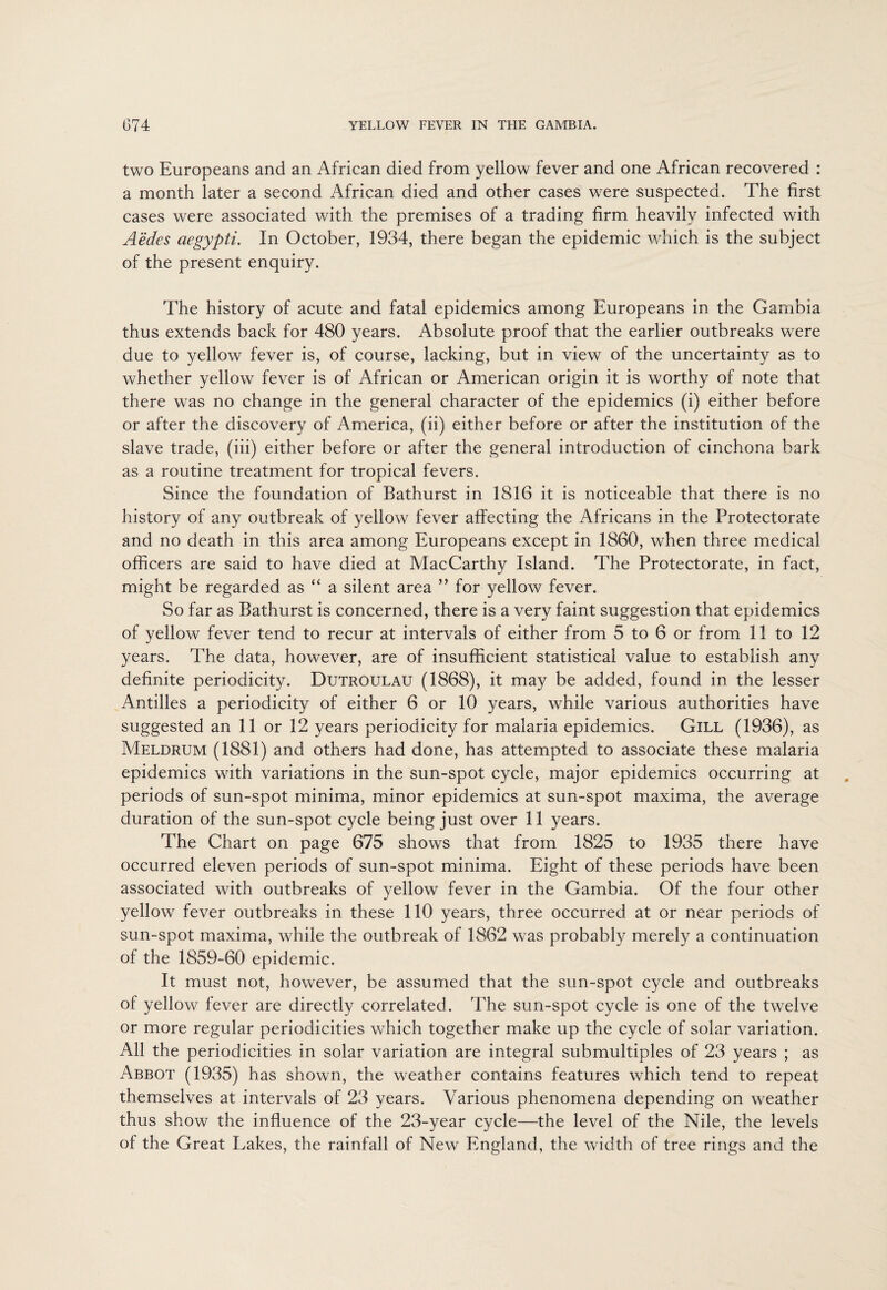 two Europeans and an African died from yellow fever and one African recovered : a month later a second African died and other cases were suspected. The first cases were associated with the premises of a trading firm heavily infected with Aedes aegypti. In October, 1934, there began the epidemic which is the subject of the present enquiry. The history of acute and fatal epidemics among Europeans in the Gambia thus extends back for 480 years. Absolute proof that the earlier outbreaks were due to yellow fever is, of course, lacking, but in view of the uncertainty as to whether yellow fever is of African or American origin it is worthy of note that there was no change in the general character of the epidemics (i) either before or after the discovery of America, (ii) either before or after the institution of the slave trade, (iii) either before or after the general introduction of cinchona bark as a routine treatment for tropical fevers. Since the foundation of Bathurst in 1816 it is noticeable that there is no history of any outbreak of yellow fever affecting the Africans in the Protectorate and no death in this area among Europeans except in 1860, when three medical officers are said to have died at MacCarthy Island. The Protectorate, in fact, might be regarded as “ a silent area ” for yellow fever. So far as Bathurst is concerned, there is a very faint suggestion that epidemics of yellow fever tend to recur at intervals of either from 5 to 6 or from 11 to 12 years. The data, however, are of insufficient statistical value to establish any definite periodicity. Dutroulau (1868), it may be added, found in the lesser Antilles a periodicity of either 6 or 10 years, while various authorities have suggested an 11 or 12 years periodicity for malaria epidemics. Gill (1936), as Meldrum (1881) and others had done, has attempted to associate these malaria epidemics with variations in the sun-spot cycle, major epidemics occurring at periods of sun-spot minima, minor epidemics at sun-spot maxima, the average duration of the sun-spot cycle being just over 11 years. The Chart on page 675 shows that from 1825 to 1935 there have occurred eleven periods of sun-spot minima. Eight of these periods have been associated with outbreaks of yellow fever in the Gambia. Of the four other yellow fever outbreaks in these 110 years, three occurred at or near periods of sun-spot maxima, while the outbreak of 1862 was probably merely a continuation of the 1859-60 epidemic. It must not, however, be assumed that the sun-spot cycle and outbreaks of yellow fever are directly correlated. The sun-spot cycle is one of the twelve or more regular periodicities which together make up the cycle of solar variation. All the periodicities in solar variation are integral submultiples of 23 years ; as Abbot (1935) has shown, the weather contains features which tend to repeat themselves at intervals of 23 years. Various phenomena depending on weather thus show the influence of the 23-year cycle—the level of the Nile, the levels of the Great Lakes, the rainfall of New England, the width of tree rings and the