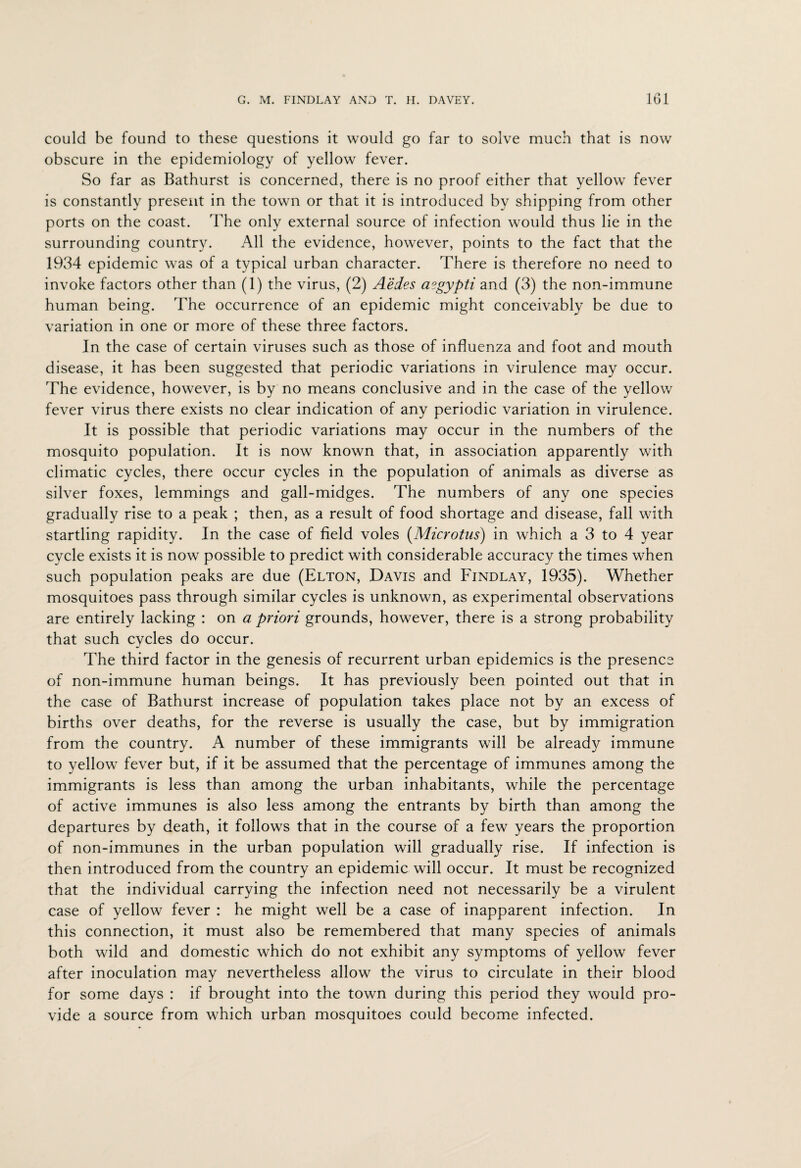 could be found to these questions it would go far to solve much that is now obscure in the epidemiology of yellow fever. So far as Bathurst is concerned, there is no proof either that yellow fever is constantly present in the town or that it is introduced by shipping from other ports on the coast. The only external source of infection would thus lie in the surrounding country. All the evidence, however, points to the fact that the 1934 epidemic was of a typical urban character. There is therefore no need to invoke factors other than (1) the virus, (2) Aedes a?gypti and (3) the non-immune human being. The occurrence of an epidemic might conceivably be due to variation in one or more of these three factors. In the case of certain viruses such as those of influenza and foot and mouth disease, it has been suggested that periodic variations in virulence may occur. The evidence, however, is by no means conclusive and in the case of the yellow fever virus there exists no clear indication of any periodic variation in virulence. It is possible that periodic variations may occur in the numbers of the mosquito population. It is now known that, in association apparently with climatic cycles, there occur cycles in the population of animals as diverse as silver foxes, lemmings and gall-midges. The numbers of any one species gradually rise to a peak ; then, as a result of food shortage and disease, fall with startling rapidity. In the case of field voles (Microtus) in which a 3 to 4 year cycle exists it is now possible to predict with considerable accuracy the times when such population peaks are due (Elton, Davis and Findlay, 1935). Whether mosquitoes pass through similar cycles is unknown, as experimental observations are entirely lacking : on a priori grounds, however, there is a strong probability that such cycles do occur. The third factor in the genesis of recurrent urban epidemics is the presence of non-immune human beings. It has previously been pointed out that in the case of Bathurst increase of population takes place not by an excess of births over deaths, for the reverse is usually the case, but by immigration from the country. A number of these immigrants will be already immune to yellow fever but, if it be assumed that the percentage of immunes among the immigrants is less than among the urban inhabitants, while the percentage of active immunes is also less among the entrants by birth than among the departures by death, it follows that in the course of a few years the proportion of non-immunes in the urban population will gradually rise. If infection is then introduced from the country an epidemic will occur. It must be recognized that the individual carrying the infection need not necessarily be a virulent case of yellow fever : he might well be a case of inapparent infection. In this connection, it must also be remembered that many species of animals both wild and domestic which do not exhibit any symptoms of yellow fever after inoculation may nevertheless allow the virus to circulate in their blood for some days : if brought into the town during this period they would pro¬ vide a source from which urban mosquitoes could become infected.