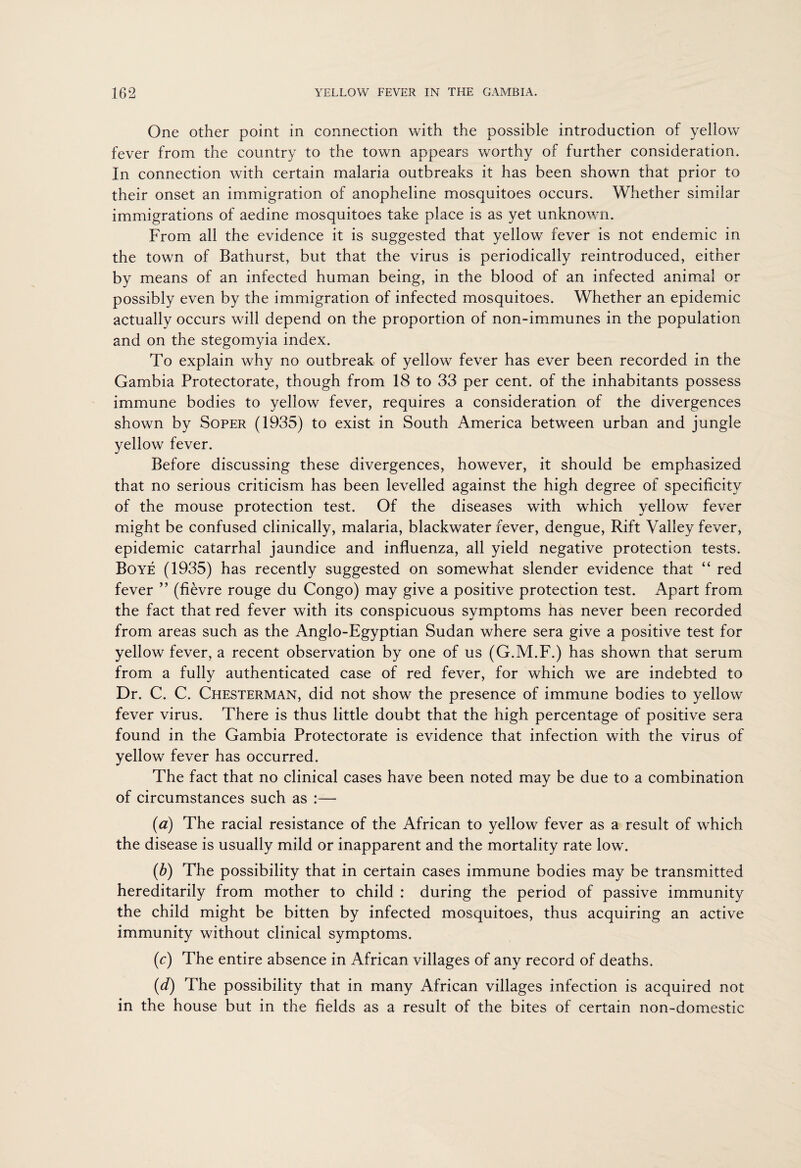 One other point in connection with the possible introduction of yellow fever from the country to the town appears worthy of further consideration. In connection with certain malaria outbreaks it has been shown that prior to their onset an immigration of anopheline mosquitoes occurs. Whether similar immigrations of aedine mosquitoes take place is as yet unknown. From all the evidence it is suggested that yellow fever is not endemic in the town of Bathurst, but that the virus is periodically reintroduced, either by means of an infected human being, in the blood of an infected animal or possibly even by the immigration of infected mosquitoes. Whether an epidemic actually occurs will depend on the proportion of non-immunes in the population and on the stegomyia index. To explain why no outbreak of yellow fever has ever been recorded in the Gambia Protectorate, though from 18 to 33 per cent, of the inhabitants possess immune bodies to yellow fever, requires a consideration of the divergences shown by Soper (1935) to exist in South America between urban and jungle yellow fever. Before discussing these divergences, however, it should be emphasized that no serious criticism has been levelled against the high degree of specificity of the mouse protection test. Of the diseases with which yellow fever might be confused clinically, malaria, blackwater fever, dengue, Rift Valley fever, epidemic catarrhal jaundice and influenza, all yield negative protection tests. Boye (1935) has recently suggested on somewhat slender evidence that “ red fever ” (fievre rouge du Congo) may give a positive protection test. Apart from the fact that red fever with its conspicuous symptoms has never been recorded from areas such as the Anglo-Egyptian Sudan where sera give a positive test for yellow fever, a recent observation by one of us (G.M.F.) has shown that serum from a fully authenticated case of red fever, for which we are indebted to Dr. C. C. Chesterman, did not show the presence of immune bodies to yellow fever virus. There is thus little doubt that the high percentage of positive sera found in the Gambia Protectorate is evidence that infection with the virus of yellow fever has occurred. The fact that no clinical cases have been noted may be due to a combination of circumstances such as :— (a) The racial resistance of the African to yellow fever as a result of which the disease is usually mild or inapparent and the mortality rate low. (b) The possibility that in certain cases immune bodies may be transmitted hereditarily from mother to child : during the period of passive immunity the child might be bitten by infected mosquitoes, thus acquiring an active immunity without clinical symptoms. (c) The entire absence in African villages of any record of deaths. (d) The possibility that in many African villages infection is acquired not in the house but in the fields as a result of the bites of certain non-domestic