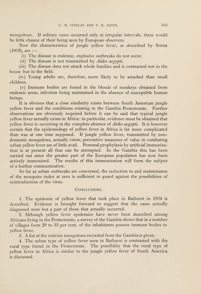 mosquitoes. If solitary cases occurred only at irregular intervals, there would be little chance of their being seen by European observers. Now the characteristics of jungle yellow fever, as described by Soper (1935), are (i) The disease is endemic, explosive outbreaks do not occur. (ii) The disease is not transmitted by Aedes aegypti. (iii) The disease does not attack whole families and is contracted not in the house but in the field. (iv) Young adults are, therefore, more likely to be attacked than small children. (v) Immune bodies are found in the bloods of monkeys obtained from endemic areas, infection being maintained in the absence of susceptible human beings. It is obvious that a close similarity exists between South American jungle yellow fever and the conditions existing in the Gambia Protectorate. Further observations are obviously required before it can be said that typical jungle yellow fever actually exists in Africa: in particular, evidence must be obtained that yellow fever is occurring in the complete absence of Aedes aegypti. It is however certain that the epidemiology of yellow fever in Africa is far more complicated than was at one time supposed. If jungle yellow fever, transmitted by non¬ domestic mosquitoes, actually exists, preventive measures of value in combating urban yellow fever are of little avail. Personal prophylaxis by artificial immuniza¬ tion is at present all that can be attempted. In the Gambia this has been carried out since the greater part of the European population has now been actively immunized. The results of this immunization will form the subject of a further communication. So far as urban outbreaks are concerned, the reduction to and maintenance of the mosquito index at zero is sufficient to guard against the possibilities of reintroduction of the virus. Conclusions. 1. The epidemic of yellow fever that took place in Bathurst in 1934 is described. Evidence is brought forward to suggest that the cases actually diagnosed were but a part of those that actually occurred. 2. Although yellow fever epidemics have never been described among Africans living in the Protectorate, a survey of the Gambia shows that in a number of villages from 20 to 33 per cent, of the inhabitants possess immune bodies to yellow fever. 3. A list of the culicine mosquitoes recorded from the Gambia is given. 4. The urban type of yellow fever seen in Bathurst is contrasted with the rural type found in the Protectorate. The possibility that the rural type of yellow fever in Africa is similar to the jungle yellow fever of South America is discussed.