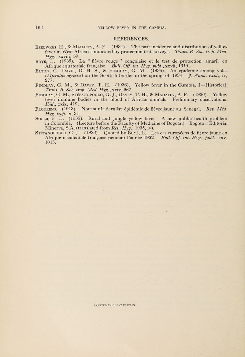 REFERENCES. BeeUWKES, EE, & Mahaffy, A. F. (1934). The past incidence and distribution of yellow fever in West Africa as indicated by protection test surveys. Trans. R. Soc. trop. Med. Hyg., xxviii, 39. Boye, L. (1935). La “ fievre rouge ” congolaise et le test de protection amaril en Afrique equatoriale fran?aise. Bull. Off. int. Hyg. publ., xxvii, 1319. Elton, C., Davis, D. H. S., & Findlay, G. M. (1935). An epidemic among voles (Microtus agrestis) on the Scottish border in the spring of 1934. J. Anim. Ecol., iv, 277. Findlay, G. M., & Davey, T. H. (1936). Yellow fever in the Gambia. I—Elistorical. Trans. R. Soc. trop. Med. Hyg., xxix, 667. Findlay, G. M., Stefanopoulo, G. J., Davey, T. EE, & Mahaffy, A. F. (1936). Yellow fever immune bodies in the blood of African animals. Preliminary observations. Ibid., xxix, 419. FloUrens. (1913). Note sur la derniere epidemie de fievre jaune au Senegal. Rev. Med. Hyg. trop., x, 31. Soper, F. L. (1935). Rural and jungle yellow fever. A new public health problem in Colombia. (Lecture before the Faculty of Medicine of Bogota.) Bogota : Editorial Minerva, S.A. (translated from Rev. Hyg., 1935, iv). Stefanopoulo, G. J. (1933). Quoted by Boye, L. Les cas europeens de fievre jaune en Afrique occidentale fran?aise pendant I’annee 1932. Bull. Off. int. Hyg., publ., xxv, 1015. PRINTRP IN HR FAT FRITATN.