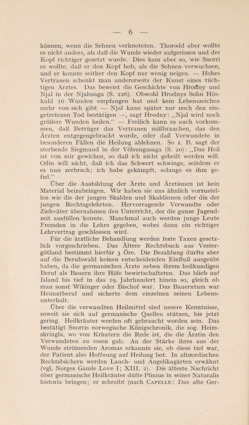 können, wenn die Sehnen verknoteten. Thorodd aber wollte es nicht anders, als daß die Wunde wieder aufgerissen und der Kopf richtiger gesetzt wurde. Dies kam aber so, wie Snorri es wollte, daß er den Kopf hob, als die Sehnen verwuchsen, und er konnte seither den Kopf nur wenig neigen. — Hohes Vertrauen schenkt man andererseits der Kunst eines tüch¬ tigen Arztes. Das beweist die Geschichte von Hrodny und Njal in der Njalssaga (S. 226). Obwohl Hrodnys Sohn Hös- kuld 16 Wunden empfangen hat und kein Lebenszeichen mehr von sich gibt — Njal kann später nur noch den ein¬ getretenen Tod bestätigen —, sagt Hrodny: „Njal wird noch größere Wunden heilen.“ — Freilich kann es auch Vorkom¬ men, daß Betrüger das Vertrauen mißbrauchen, das den Ärzten entgegengebracht wurde, oder daß Verwundete in besonderen Fällen die Heilung ablehnen. So z. B. sagt der sterbende Siegmund in der Völsungasaga (S. 20): „Das Heil ist von mir gewichen, so daß ich nicht geheilt werden will. Odin will nicht, daß ich das Schwert schwinge, seitdem er es nun zerbrach; ich habe gekämpft, solange es ihm ge¬ fiel.“ Über die Ausbildung der Ärzte und Ärztinnen ist kein Material beizubringen. Wir haben sie uns ähnlich vorzustel¬ len wie die der jungen Skalden und Skaldinnen oder die der jungen Rechtsgelehrten. Hervorragende Verwandte oder Ziehväter übernahmen den Unterricht, der die ganze Jugend¬ zeit ausfüllen konnte. Manchmal auch werden junge Leute Fremden in die Lehre gegeben, wobei dann ein richtiger Lehrvertrag geschlossen wird. Für die ärztliche Behandlung werden feste Taxen gesetz¬ lich vorgeschrieben. Das Ältere Rechtsbuch aus Vester- götland bestimmt hierfür 3 Öre. Die Bezahlung dürfte aber auf die Berufswahl keinen entscheidenden Einfluß ausgeübt haben, da die germanischen Ärzte neben ihrem heilkundigen Beruf als Bauern ihre Höfe bewirtschafteten. Das blieb auf Island bis tief in das 19. Jahrhundert hinein so, gleich ob man sonst Wikinger oder Bischof war. Das Bauerntum war Heimatberuf und sicherte dem einzelnen seinen Lebens¬ unterhalt. Über die verwandten Heilmittel sind unsere Kenntnisse, soweit sie sich auf germanische Quellen stützen, bis jetzt gering. Heilkräuter werden oft gebraucht worden sein. Das bestätigt Snorris norwegische Königschronik, die sog. Heim- skringla, wo von Kräutern die Rede ist, die die Ärztin den Verwundeten zu essen gab. An der Stärke ihres aus der Wunde strömenden Aromas erkannte sie, ob diese tief war, der Patient also Hoffnung auf Heilung bot. In altnordischen Rechtsbüchern werden Lauch- und Angelikagärten erwähnt (vgl. Norges Gamle Love I; XIII, 2). Die älteste Nachricht über germanische Heilkräuter düfte Plinius in seiner Naturalis historia bringen; er schreibt (nach Capelle: Das alte Ger-