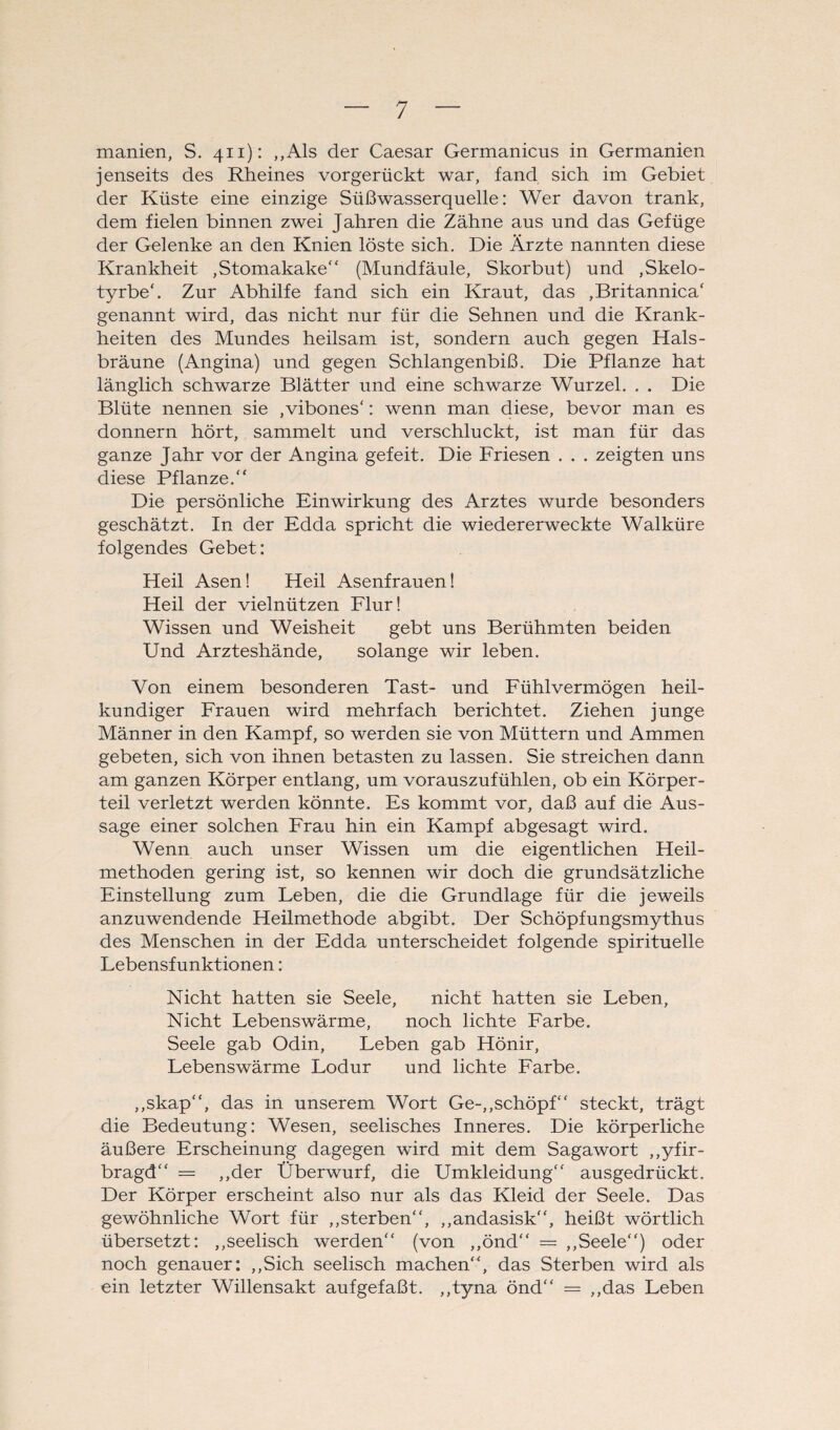 manien, S. 411): „Als der Caesar Germanicus in Germanien jenseits des Rheines vorgerückt war, fand sich im Gebiet der Küste eine einzige Süßwasserquelle: Wer davon trank, dem fielen binnen zwei Jahren die Zähne aus und das Gefüge der Gelenke an den Knien löste sich. Die Ärzte nannten diese Krankheit , Stomakake“ (Mundfäule, Skorbut) und ,Skelo- tyrbeb Zur Abhilfe fand sich ein Kraut, das ,Britannica‘ genannt wird, das nicht nur für die Sehnen und die Krank¬ heiten des Mundes heilsam ist, sondern auch gegen Hals¬ bräune (Angina) und gegen Schlangenbiß. Die Pflanze hat länglich schwarze Blätter und eine schwarze Wurzel. . . Die Blüte nennen sie ,vibones‘: wenn man diese, bevor man es donnern hört, sammelt und verschluckt, ist man für das ganze Jahr vor der Angina gefeit. Die Friesen . . . zeigten uns diese Pflanze.“ Die persönliche Einwirkung des Arztes wurde besonders geschätzt. In der Edda spricht die wiedererweckte Walküre folgendes Gebet: Heil Äsen! Heil Asenfrauen! Heil der vielnützen Flur! Wissen und Weisheit gebt uns Berühmten beiden Und Arzteshände, solange wir leben. Von einem besonderen Tast- und Fühlvermögen heil¬ kundiger Frauen wird mehrfach berichtet. Ziehen junge Männer in den Kampf, so werden sie von Müttern und Ammen gebeten, sich von ihnen betasten zu lassen. Sie streichen dann am ganzen Körper entlang, um vorauszufühlen, ob ein Körper¬ teil verletzt werden könnte. Es kommt vor, daß auf die Aus¬ sage einer solchen Frau hin ein Kampf abgesagt wird. Wenn auch unser Wissen um die eigentlichen Heil¬ methoden gering ist, so kennen wir doch die grundsätzliche Einstellung zum Leben, die die Grundlage für die jeweils anzuwendende Heilmethode abgibt. Der Schöpfungsmythus des Menschen in der Edda unterscheidet folgende spirituelle Lebensfunktionen: Nicht hatten sie Seele, nicht hatten sie Leben, Nicht Lebenswärme, noch lichte Farbe. Seele gab Odin, Leben gab Hönir, Lebenswärme Lodur und lichte Farbe. „skap“, das in unserem Wort Ge-,,schöpf“ steckt, trägt die Bedeutung: Wesen, seelisches Inneres. Die körperliche äußere Erscheinung dagegen wird mit dem Sagawort „yfir- bragd“ = „der Überwurf, die Umkleidung“ ausgedrückt. Der Körper erscheint also nur als das Kleid der Seele. Das gewöhnliche Wort für „sterben“, „andasisk“, heißt wörtlich übersetzt: „seelisch werden“ (von „önd“ = „Seele“) oder noch genauer: „Sich seelisch machen“, das Sterben wird als ein letzter Willensakt aufgefaßt, „tyna önd“ = „das Leben