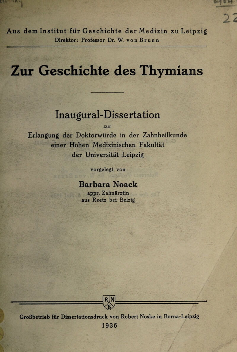 Aus dem Institut für Geschichte der Medizin zu Leipzig Direktor; Professor Dr. W. von Brunn Zur Geschichte des Thymians Inaugural-Dissertation zur Erlangung der Doktorwürde in der Zahnheilkunde einer Hohen Medizinischen Fakultät der Universität Leipzig vorgelegt von Barbara Noack appr. Zahnärztin aus Reetz bei Belzig Kgy Großbetrieb für Dissertationsdruck von Robert Noske in Borna-Leipzig 1936