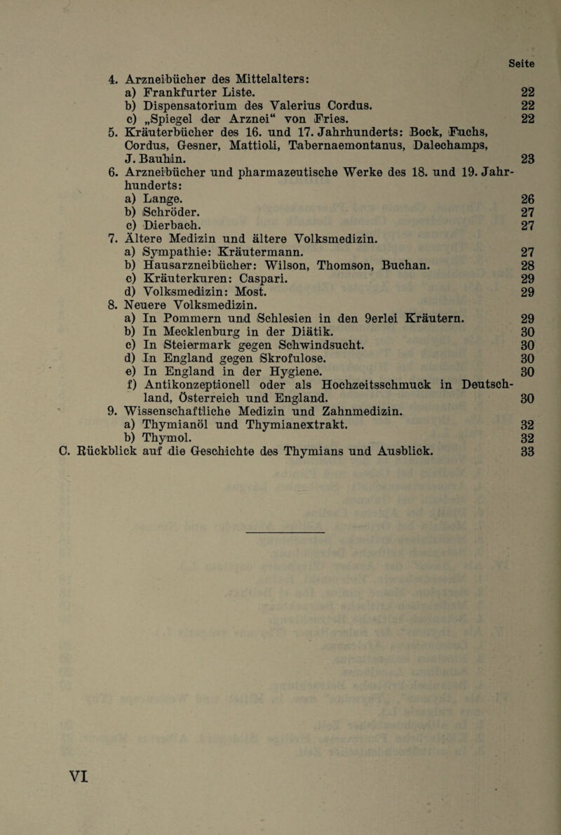 Seite 4. Arzneibücher des Mittelalters: a) Frankfurter Liste. 22 b) Dispensatorinm des Valerius Cordns. 22 c) „Spiegel der Arznei“ von Fries. 22 5. Kräiiterbüoher des 16. und 17. Jahrhunderts: Bock, Fuchs, Oordus, Gresner, Mattioli, Tabernaemontanus, Dalechamps, J. Bauhin. 23 6. Arzneibücher und pharmazeutische Werke des 18. und 19. Jahr¬ hunderts: a) Lange. 26 b) (Schröder. 27 c) Dierbach. 27 7. Ältere Medizin und ältere Volksmedizin. a) Sympathie: Kräutermann. 27 b) Hausarzneibücher: Wilson, Thomson, Buchan. 28 c) Kräuter kuren: Caspari. 29 d) Volksmedizin: Most. 29 8. Neuere Volksmedmn. a) In Pommern und Schlesien in den 9erlei Kräutern. 29 b) In Mecklenburg in der Diätik. 30 c) In Steiermark gegen Schwindsucht. 30 d) In England gegen Skrofulöse. 30 e) In England in der Hygiene. 30 f) Antikonzeptionell oder als Hochzeitsschmuck in Deutsch¬ land, Österreich und England. 30 9. Wissenschaftliche Medizin und Zahnmedizin. a) Thymianöl und Thymianextrakt. 32 b) Thymol. 32 0. Rückblick auf die Creschichte des Thymians und Ausblick. 33