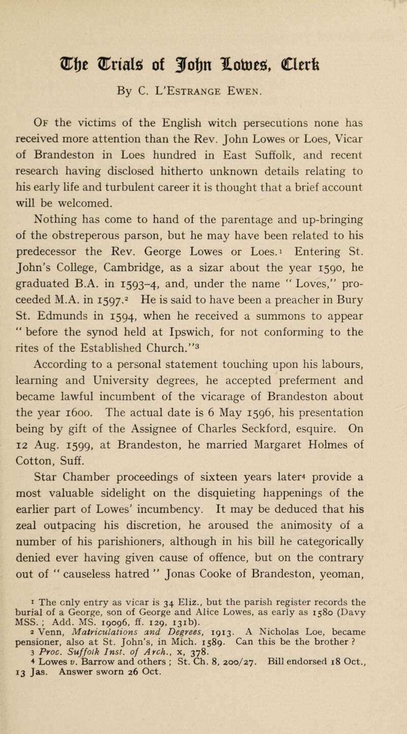 ®f)E trials of Jlofm Hotoesi, Clerk By C. L'Estrange Ewen. Of the victims of the English witch persecutions none has received more attention than the Rev. John Lowes or Loes, Vicar of Brandeston in Loes hundred in East Suffolk, and recent research having disclosed hitherto unknown details relating to his early life and turbulent career it is thought that a brief account will be welcomed. Nothing has come to hand of the parentage and up-bringing of the obstreperous parson, but he may have been related to his predecessor the Rev. George Lowes or Loes.1 Entering St. John's College, Cambridge, as a sizar about the year 1590, he graduated B.A. in 1593-4, and, under the name “ Loves, pro¬ ceeded M.A. in 1597.2 He is said to have been a preacher in Bury St. Edmunds in 1594, when he received a summons to appear “ before the synod held at Ipswich, for not conforming to the rites of the Established Church.3 4 According to a personal statement touching upon his labours, learning and University degrees, he accepted preferment and became lawful incumbent of the vicarage of Brandeston about the year 1600. The actual date is 6 May 1596, his presentation being by gift of the Assignee of Charles Seckford, esquire. On 12 Aug. 1599, Brandeston, he married Margaret Holmes of Cotton, Suff. Star Chamber proceedings of sixteen years later* provide a most valuable sidelight on the disquieting happenings of the earlier part of Lowes’ incumbency. It may be deduced that his zeal outpacing his discretion, he aroused the animosity of a number of his parishioners, although in his bill he categorically denied ever having given cause of offence, but on the contrary out of “ causeless hatred  Jonas Cooke of Brandeston, yeoman, 1 The only entry as vicar is 34 Eliz., but the parish register records the burial of a George, son of George and Alice Lowes, as early as 1580 (Davy MSS. ; Add. MS. 19096, ff. 129, 131b). 2 Venn, Matriculations and Degrees, 1913. A Nicholas Loe, became pensioner, also at St. John’s, in Mich. 1589. Can this be the brother? 3 Proc. Suffolk Inst, of Arch., x, 378. 4 Lowes v. Barrow and others ; St. Ch. 8, 200/27. Bill endorsed 18 Oct., 13 Jas. Answer sworn 26 Oct.