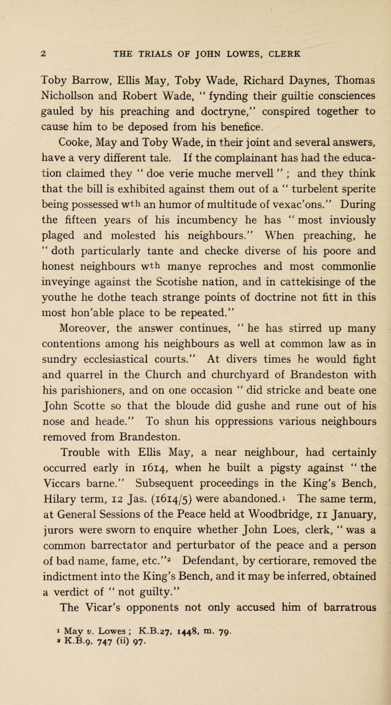 Toby Barrow, Ellis May, Toby Wade, Richard Daynes, Thomas Nichollson and Robert Wade, “ fynding their guiltie consciences gauled by his preaching and doctryne,” conspired together to cause him to be deposed from his benefice. Cooke, May and Toby Wade, in their joint and several answers, have a very different tale. If the complainant has had the educa¬ tion claimed they “ doe verie muche mervell ” ; and they think that the bill is exhibited against them out of a “ turbelent sperite being possessed wth an humor of multitude of vexac'ons.” During the fifteen years of his incumbency he has “ most inviously plaged and molested his neighbours.” When preaching, he “ doth particularly tante and checke diverse of his poore and honest neighbours wth manye reproches and most commonlie inveyinge against the Scotishe nation, and in cattekisinge of the youthe he dothe teach strange points of doctrine not fitt in this most hon’able place to be repeated.” Moreover, the answer continues, “ he has stirred up many contentions among his neighbours as well at common law as in sundry ecclesiastical courts.” At divers times he would fight and quarrel in the Church and churchyard of Brandeston with his parishioners, and on one occasion “ did stricke and beate one John Scotte so that the bloude did gushe and rune out of his nose and heade.” To shun his oppressions various neighbours removed from Brandeston. Trouble with Ellis May, a near neighbour, had certainly occurred early in 1614, when he built a pigsty against “ the Viccars barne.” Subsequent proceedings in the King's Bench, Hilary term, 12 Jas. (1614/5) were abandoned. 1 The same term, at General Sessions of the Peace held at Woodbridge, 11 January, jurors were sworn to enquire whether John Loes, clerk,  was a common barrectator and perturbator of the peace and a person of bad name, fame, etc.”2 Defendant, by certiorare, removed the indictment into the King's Bench, and it may be inferred, obtained a verdict of “ not guilty.” The Vicar’s opponents not only accused him of barratrous 1 May v. Lowes ; K.B.27, 1448, m. 79. a K.B.9, 747 (ii) 97.