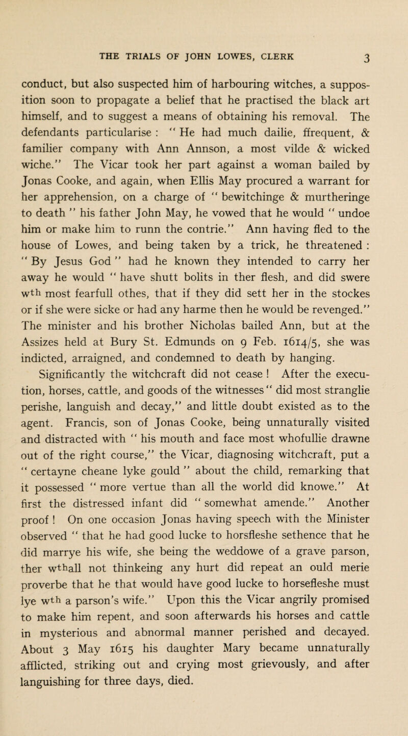 conduct, but also suspected him of harbouring witches, a suppos¬ ition soon to propagate a belief that he practised the black art himself, and to suggest a means of obtaining his removal. The defendants particularise : He had much dailie, ffrequent, & familier company with Ann Annson, a most vilde & wicked wiche.” The Vicar took her part against a woman bailed by Jonas Cooke, and again, when Ellis May procured a warrant for her apprehension, on a charge of  bewitchinge & murtheringe to death ” his father John May, he vowed that he would  undoe him or make him to runn the contrie.” Ann having fled to the house of Lowes, and being taken by a trick, he threatened :  By Jesus God ” had he known they intended to carry her away he would “ have shutt bolits in ther flesh, and did swere wth most fearfull othes, that if they did sett her in the stockes or if she were sicke or had any harme then he would be revenged.” The minister and his brother Nicholas bailed Ann, but at the Assizes held at Bury St. Edmunds on 9 Feb. 1614/5, she was indicted, arraigned, and condemned to death by hanging. Significantly the witchcraft did not cease ! After the execu¬ tion, horses, cattle, and goods of the witnesses “ did most stranglie perishe, languish and decay,” and little doubt existed as to the agent. Francis, son of Jonas Cooke, being unnaturally visited and distracted with  his mouth and face most whofullie drawne out of the right course,” the Vicar, diagnosing witchcraft, put a “ certayne cheane lyke gould ” about the child, remarking that it possessed “ more vertue than all the world did knowe.” At first the distressed infant did “ somewhat amende.” Another proof ! On one occasion Jonas having speech with the Minister observed  that he had good lucke to horsfleshe sethence that he did marrye his wife, she being the weddowe of a grave parson, ther wthall not thinkeing any hurt did repeat an ould merie proverbe that he that would have good lucke to horsefleshe must lye wth a parson’s wife.” Upon this the Vicar angrily promised to make him repent, and soon afterwards his horses and cattle in mysterious and abnormal manner perished and decayed. About 3 May 1615 his daughter Mary became unnaturally afflicted, striking out and crying most grievously, and after languishing for three days, died.