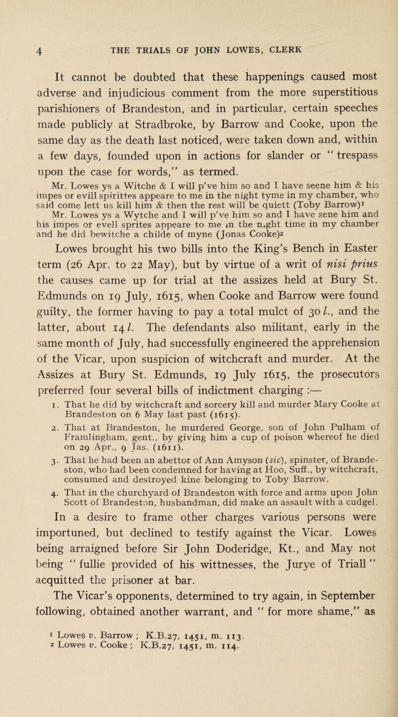 It cannot be doubted that these happenings caused most adverse and injudicious comment from the more superstitious parishioners of Brandeston, and in particular, certain speeches made publicly at Stradbroke, by Barrow and Cooke, upon the same day as the death last noticed, were taken down and, within a few days, founded upon in actions for slander or “ trespass upon the case for words,” as termed. Mr. Lowes ys a Witche & I will p’ve him so and I have seene him & his impes or evill spirittes appeare to me in the night tyme in my chamber, who said come lett us kill him & then the rest will be quiett (Toby Barrow)1 Mr. Lowes ys a Wytche and I will p’ve him so and I have sene him and his impes or evell sprites appeare to me m the mght time in my chamber and he did bewitche a childe of myne (Jonas Cooke)2 Lowes brought his two bills into the King’s Bench in Easter term (26 Apr. to 22 May), but by virtue of a writ of nisi prius the causes came up for trial at the assizes held at Bury St. Edmunds on 19 July, 1615, when Cooke and Barrow were found guilty, the former having to pay a total mulct of 30/., and the latter, about 141. The defendants also militant, early in the same month of July, had successfully engineered the apprehension of the Vicar, upon suspicion of witchcraft and murder. At the Assizes at Bury St. Edmunds, 19 July 1615, the prosecutors preferred four several bills of indictment charging :— 1. That he did by witchcraft and sorcery kill and murder Mary Cooke at Brandeston on 6 May last past (1615). 2. That at Brandeston, he murdered George, son of John Pulham of Framlingham, gent., by giving him a cup of poison whereof he died on 29 Apr., 9 Tas. (1611). 3. That he had been an abettor of Ann Amyson (sic), spinster, of Brande¬ ston, who had been condemned for having at Hoo, Suff., by witchcraft, consumed and destroyed kine belonging to Toby Barrow. 4. That in the churchyard of Brandeston with force and arms upon John Scott of Brandeston, husbandman, did make an assault with a cudgel. In a desire to frame other charges various persons were importuned, but declined to testify against the Vicar. Lowes being arraigned before Sir John Doderidge, Kt., and May not being “ fuilie provided of his wittnesses, the Jurye of Triall ” acquitted the prisoner at bar. The Vicar’s opponents, determined to try again, in September following, obtained another warrant, and “ for more shame,” as 1 Lowes v. Barrow ; K.B.27, 1451, m. 113. 2 Lowes v. Cooke ; K.B.27, 1451, m. 114.