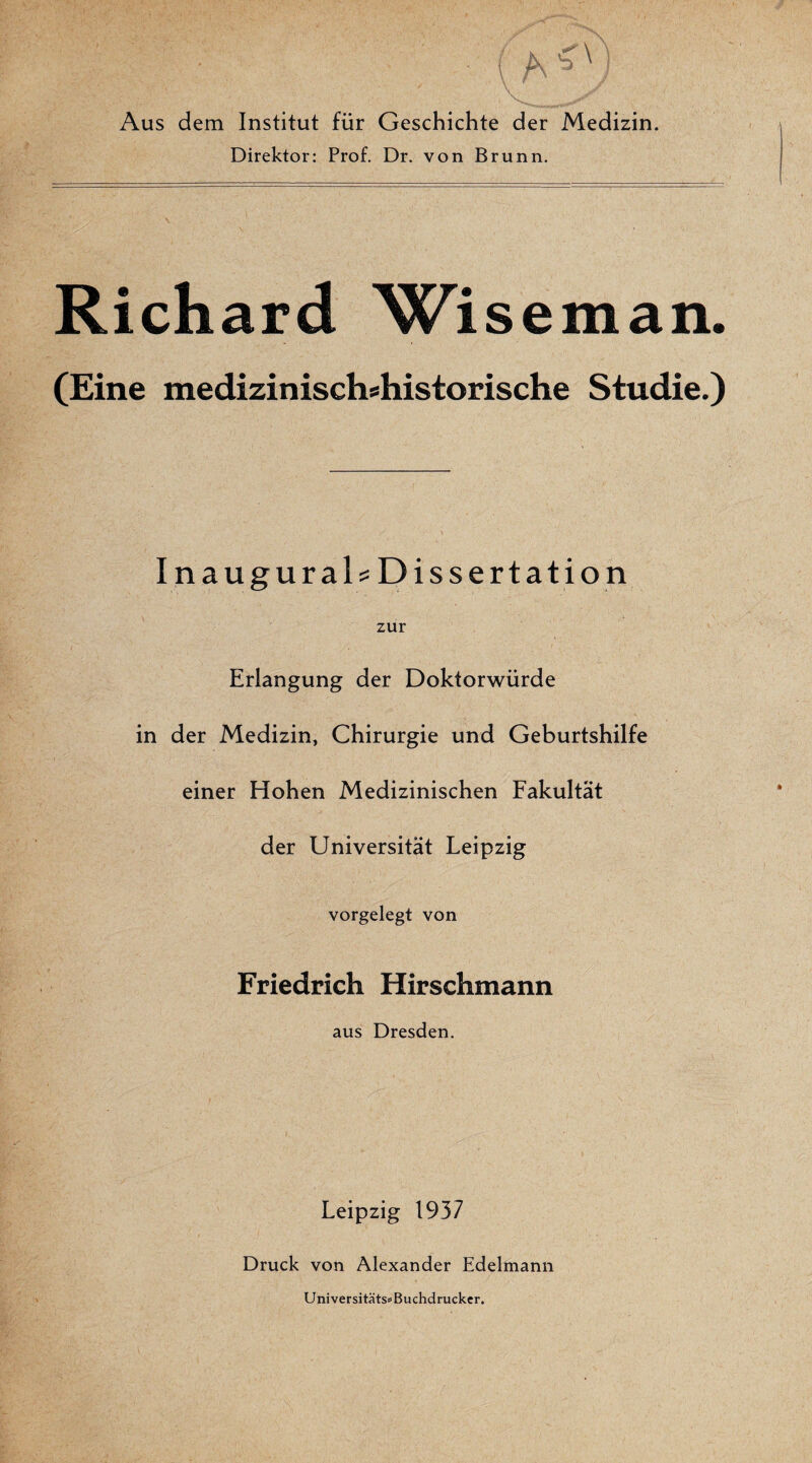 Aus dem Institut für Geschichte der Medizin. Direktor: Prof. Dr. von Brunn. Richard Wiseman. (Eine medizinischshistorische Studie.) InauguraD Dissertation zur Erlangung der Doktorwürde in der Medizin, Chirurgie und Geburtshilfe einer Hohen Medizinischen Fakultät der Universität Leipzig vorgelegt von Friedrich Hirschmann aus Dresden. Leipzig 1937 Druck von Alexander Edelmann Universitäts» Buchdrucker.