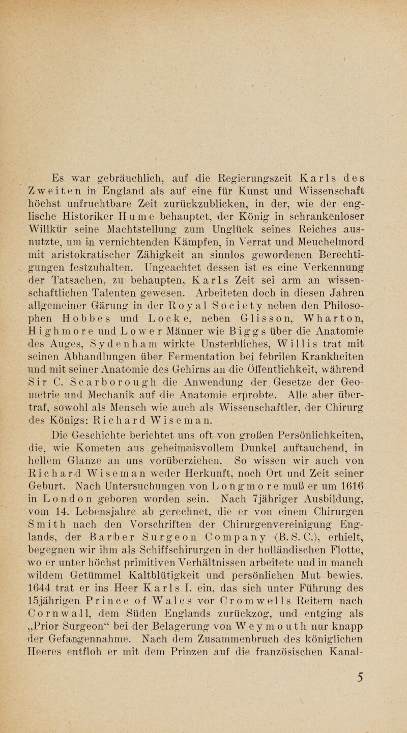 Es war gebräuchlich, auf die Regierungszeit Karls des Zweiten in England als auf eine für Kunst und Wissenschaft höchst unfruchtbare Zeit zurückzublicken, in der, wie der eng¬ lische Historiker Hume behauptet, der König in schrankenloser Willkür seine Machtstellung zum Unglück seines Reiches aus¬ nutzte, um in vernichtenden Kämpfen, in Verrat und Meuchelmord mit aristokratischer Zähigkeit an sinnlos gewordenen Berechti¬ gungen festzuhalten. Ungeachtet dessen ist es eine Verkennung der Tatsachen, zu behaupten, Karls Zeit sei arm an wissen¬ schaftlichen Talenten gewesen. Arbeiteten doch in diesen Jahren allgemeiner Gärung in der Royal Society neben den Philoso¬ phen H o b b e s und Lock e, neben Glisson, Wharton, Highmore und Lower Männer wie B iggs über die Anatomie des Auges, Sydenham wirkte Unsterbliches, Willis trat mit seinen Abhandlungen über Fermentation bei febrilen Krankheiten und mit seiner Anatomie des Gehirns an die Öffentlichkeit, während Sir C. iScarborough die Anwendung der, Gesetze der Geo¬ metrie und Mechanik auf die Anatomie erprobte. Alle aber über¬ traf, sowohl als Mensch wie auch als Wissenschaftler, der Chirurg des Königs: R i c h a r d Wiseman. Die Geschichte berichtet uns oft von großen Persönlichkeiten, die, wie Kometen aus geheimnisvollem Dunkel auftauchend, in hellem Glanze an uns vorüberziehen. So wissen wir auch von Richard Wiseman weder Herkunft, noch Ort und Zeit seiner Geburt. Nach Untersuchungen von Longmore muß er um 1616 in London geboren worden sein. Nach 7jähriger Ausbildung, vom 14. Lebensjahre ab gerechnet, die er von einem Chirurgen Smith nach den Vorschriften der Chirurgenvereinigung Eng¬ lands, der Bariber Surgeon Company (B.S. C.), erhielt, begegnen wir ihm als Schiffschirurgen in der holländischen Flotte, wo er unter höchst primitiven Verhältnissen arbeitete und in manch wildem Getümmel Kaltblütigkeit und persönlichen Mut bewies. 1644 trat er ins Heer Karls I. ein, das sich unter Führung des 15jährigen Prince of Wales vor Cromwells Reitern nach Cornwall, dem Süden Englands zurückzog, und entging als „Prior Surgeon“ bei der Belagerung von Weymouth nur knapp der Gefangennahme. Nach dem Zusammenbruch des königlichen Heeres entfloh er mit dem Prinzen auf die französischen Kanal-