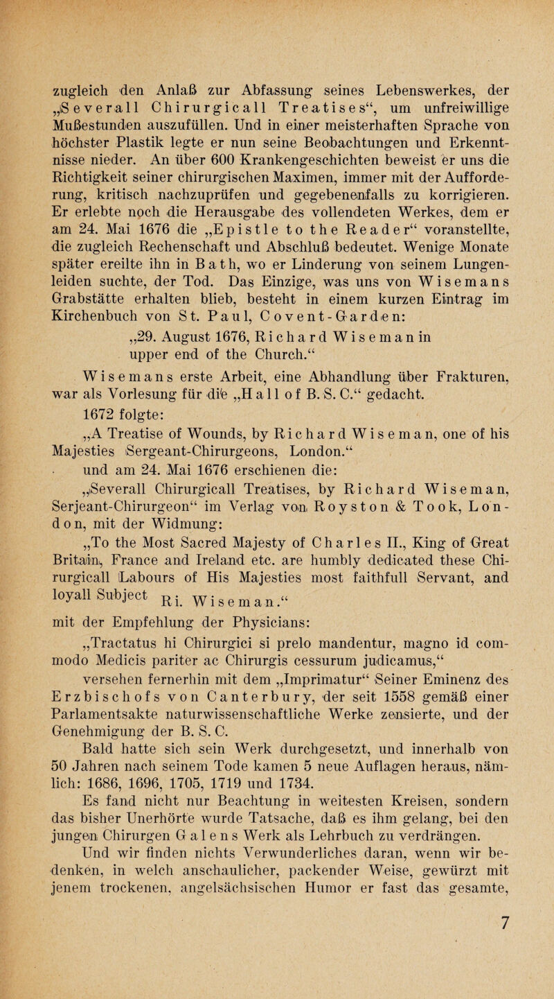 zugleich den Anlaß zur Abfassung seines Lebenswerkes, der „iSeverall Chirurgie all TreaTises“, um unfreiwillige Mußestunden auszufüllen. Und in einer meisterhaften Sprache von höchster Plastik legte er nun seine Beobachtungen und Erkennt¬ nisse nieder. An über 600 Krankengeschichten beweist er uns die Richtigkeit seiner chirurgischen Maximen, immer mit der Aufforde¬ rung, kritisch nachzuprüfen und gegebenenfalls zu korrigieren. Er erlebte noch die Herausgabe des vollendeten Werkes, dem er am 24. Mai 1676 die „E p i s 11 e t o the Reader“ voranstellte, die zugleich Rechenschaft und Abschluß bedeutet. Wenige Monate später ereilte ihn in Bath, wo er Linderung von seinem Lungen¬ leiden suchte, der Tod. Das Einzige, was uns von W i s e m a n s Grabstätte erhalten blieb, besteht in einem kurzen Eintrag im Kirchenbuch von St. Paul, C ovent-Gar dien: „29. August 1676, Richard Wisemanin upper end of the Church.“ Wisemans erste Arbeit, eine Abhandlung über Frakturen, war als Vorlesung für dife „Hall o f B. S. C.“ gedacht. 1672 folgte: „A Treatise of Wounds, by Richard Wiseman, one of his Majesties Sergeant-Chirurgeons, London.“ und am 24. Mai 1676 erschienen die: „Severall Chirurgicall Treatises, by Richard Wiseman, Serjeant-Chirurgeon“ im Verlag von, Roys ton & Took, Lon¬ don, mit der Widmung: „To the Most Sacred Majesty of Charles II., King of Great Britadn, France and Ireland etc. are humbly dedicated these Chi¬ rurgicall Labours of His Majesties most faithfull Servant, and loyall Subject Ri wiBeman« mit der Empfehlung der Physicians: „Tractatus hi Chirurgici si prelo mandentur, magno id com- modo Medicis pariter ac Chirurgis cessurum judicamus,“ versehen fernerhin mit dem „Imprimatur“ Seiner Eminenz des Erzbischofs von Canterbury, der seit 1558 gemäß einer Parlamentsakte naturwissenschaftliche Werke zensierte, und der Genehmigung der B. S. C. Bald hatte sich sein Werk durchgesetzt, und innerhalb von 50 Jahren nach seinem Tode kamen 5 neue Auflagen heraus, näm¬ lich: 1686, 1696, 1705, 1719 und 1734. Es fand nicht nur Beachtung in weitesten Kreisen, sondern das bisher Unerhörte wurde Tatsache, daß es ihm gelang, bei den jungen Chirurgen G a 1 e n s Werk als Lehrbuch zu verdrängen. Und wir finden nichts Verwunderliches daran, wenn wir be¬ denken, in welch anschaulicher, packender Weise, gewürzt mit jenem trockenen, angelsächsischen Humor er fast das gesamte,