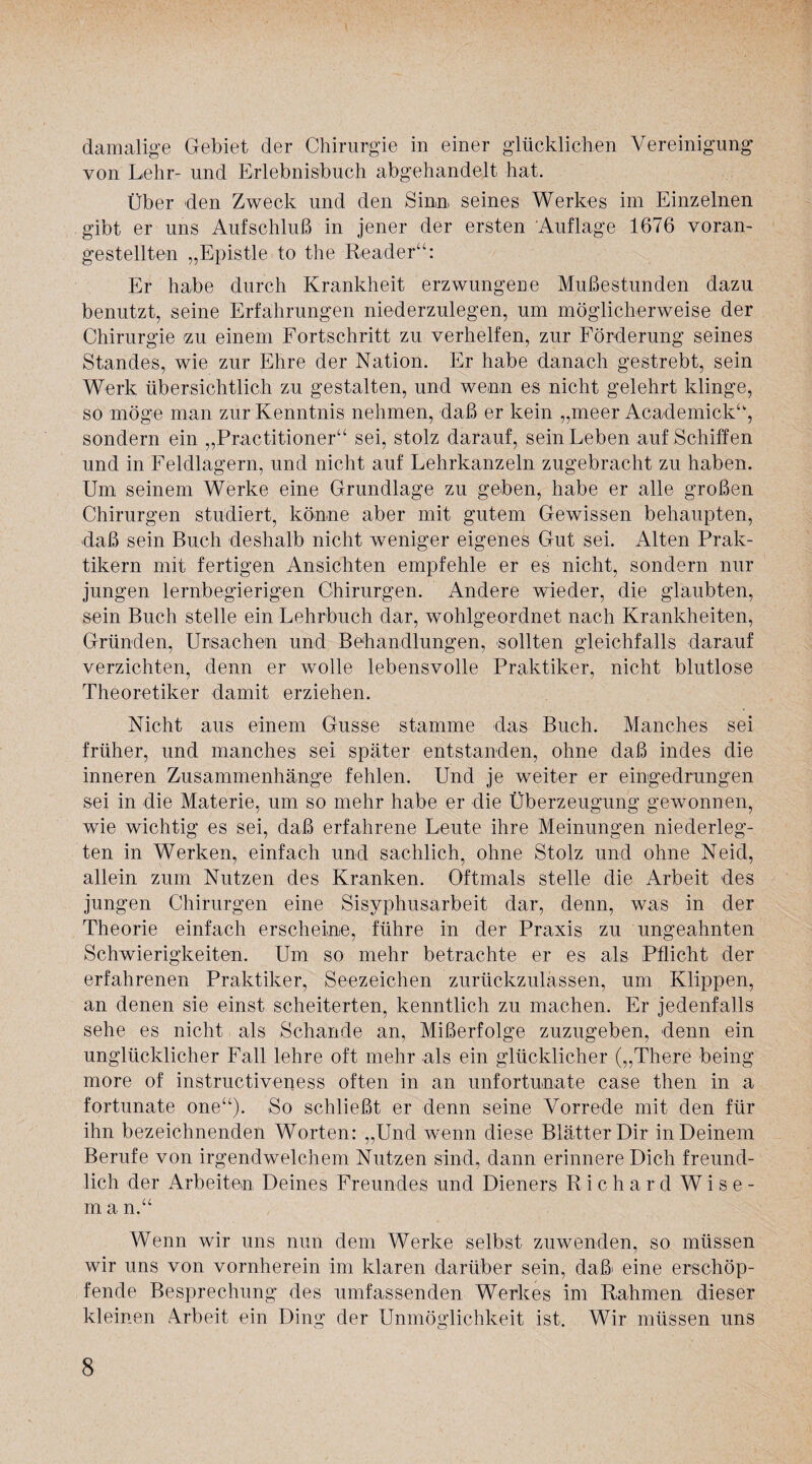 damalige Gebiet der Chirurgie in einer glücklichen Vereinigung von Lehr- und Erlebnisbuch abgehandelt hat. Über den Zweck und den Sinn» seines Werkes im Einzelnen gibt er uns Aufschluß in jener der ersten Auflage 1676 voran¬ gestellten „Epistle to the Reader“: Er habe durch Krankheit erzwungene Mußestunden dazu benutzt, seine Erfahrungen niederzulegen, um möglicherweise der Chirurgie <zu einem Fortschritt zu verhelfen, zur Förderung seines Standes, wie zur Ehre der Nation. Er habe danach gestrebt, sein Werk übersichtlich zu gestalten, und wenn es nicht gelehrt klinge, so möge man zur Kenntnis nehmen, daß er kein „meer Academick“, sondern ein „Practitioner“ sei, stolz darauf, sein Leben auf Schiffen und in Feldlagern, und nicht auf Lehrkanzeln zugebracht zu haben. Um seinem Werke eine Grundlage zu geben, habe er alle großen Chirurgen studiert, könne aber mit gutem Gewissen behaupten, »daß sein Buch deshalb nicht weniger eigenes Gut sei. Alten Prak¬ tikern mit fertigen Ansichten empfehle er es nicht, sondern nur jungen lernbegierigen Chirurgen. Andere wieder, die glaubten, sein Buch stelle ein Lehrbuch dar, wohlgeordnet nach Krankheiten, Gründen, Ursachen und Behandlungen, »sollten gleichfalls darauf verzichten, denn er wolle lebensvolle Praktiker, nicht blutlose Theoretiker damit erziehen. Nicht aus einem Gusse stamme das Buch. Manches sei früher, und manches sei später entstanden, ohne daß indes die inneren Zusammenhänge fehlen. Und je weiter er eingedrungen sei in »die Materie, um so mehr habe er die Überzeugung gewonnen, wie wichtig es sei, daß erfahrene Leute ihre Meinungen niederleg¬ ten in Werken, einfach und sachlich, ohne Stolz und ohne Neid, allein zum Nutzen des Kranken. Oftmals stelle die Arbeit des jungen Chirurgen eine Sisyphusarbeit dar, denn, was in der Theorie einfach erscheine, führe in der Praxis zu ungeahnten Schwierigkeiten. Um so mehr betrachte er es als Pflicht der erfahrenen Praktiker, Seezeichen zurückzulassen, um Klippen, an denen sie einst scheiterten, kenntlich zu machen. Er jedenfalls sehe es nicht als Schande an, Mißerfolge zuzugeben, »denn ein unglücklicher Fall lehre oft mehr als ein glücklicher („There being more of instructiveness often in an unfortunate case then in a fortunate one“). So schließt er denn seine Vorrede mit den für ihn bezeichnenden Worten: „Und wenn diese Blätter Dir in Deinem Berufe von irgendwelchem Nutzen sind, dann erinnere Dich freund¬ lich der Arbeiten Deines Freundes und Dieners Richard W i s e - m a n.“ Wenn wir uns nun dem Werke selbst zuwenden, so müssen wir uns von vornherein im klaren darüber sein, daß eine erschöp¬ fende Besprechung des umfassenden Werkes im Rahmen dieser kleinen Arbeit ein Ding der Unmöglichkeit ist. Wir müssen uns