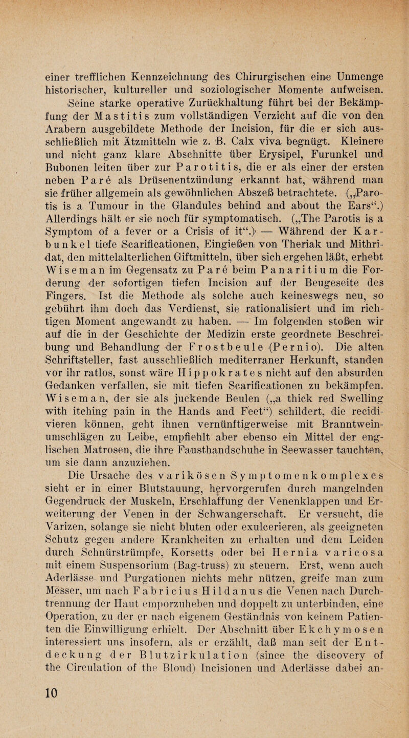 einer trefflichen Kennzeichnung des Chirurgischen eine Unmenge historischer, kultureller und soziologischer Momente aufweisen. Seine starke operative Zurückhaltung führt bei der Bekämp¬ fung der Mastitis zum vollständigen Verzicht auf die von den Arabern ausgebildete Methode der Incision, für die er sich aus¬ schließlich mit Ätzmitteln wie z. B. Calx viva begnügt. Kleinere und nicht ganz klare Abschnitte über Erysipel, Furunkel und Bubonen leiten über zur Parotitis, die er als einer der ersten neben Pare als Drüsenentzündung erkannt hat, während man sie früher allgemein als gewöhnlichen Abszeß betrachtete. („Paro¬ tis is a Tumour in the Glandules behind and about the Ears“.) Allerdings hält er sie noch für symptomatisch. („The Parotis is a Symptom of a fever or a Crisis of itu.) — Während der Kar¬ bunkel tiefe iScarificationen, Eingießen von Theriak und Mithri- dat, den mittelalterlichen Giftmitteln, über sich ergehen läßt, erhebt Wiseman im Gegensatz zu Pare beim Panaritium die For¬ derung der sofortigen tiefen Incision auf der Beugeseite des Fingers. Ist die Methode als solche auch keineswegs neu, so gebührt ihm doch das Verdienst, sie rationalisiert und im rich¬ tigen Moment angewandt zu haben. — Im folgenden stoßen wir auf die in der Geschichte der Medizin erste geordnete Beschrei¬ bung und Behandlung der Frostbeule (Pernio). Die alten Schriftsteller, fast ausschließlich mediterraner Herkunft, standen vor ihr ratlos, sonst wäre Hippokrates nicht auf den absurden Gedanken verfallen, sie mit tiefen Scarificationen zu bekämpfen. Wiseman, der sie als juckende Beulen („a thick red Swelling with itching pain in the Hands and Feet“) schildert, die recidi- vieren können, geht ihnen vernünftigerweise mit Branntwein¬ umschlägen zu Leibe, empfiehlt aber ebenso ein Mittel der eng¬ lischen Matrosen, die ihre Fausthandschuhe in Seewasser tauchten', um sie dann anzuziehen. Die Ursache des varikösen Symptomen komplexes sieht er in einer Blutstauung, hervorgerufen durch mangelnden Gegendruck der Muskeln, Erschlaffung der Venenklappen und Er¬ weiterung der Venen in der Schwangerschaft. Er versucht, die Varizen, solange sie nicht bluten oder exulcerieren, als geeigneten Schutz gegen andere Krankheiten zu erhalten und dem Leiden durch Schnürstrümpfe, Korsetts oder bei Hernia varicosa mit einem Suspensorium (Bag-truss) zu steuern. Erst, wenn auch Aderlässe und Purgationen nichts mehr nützen, greife man zum Messer, um nach Fabricius Hildanus die Venen nach Durch¬ trennung der Haut emporzuheben und doppelt zu unterbinden, eine Operation, zu der er nach eigenem Geständnis von keinem Patien¬ ten die Einwilligung erhielt. Der Abschnitt über Ekchymosen interessiert uns insofern, als er erzählt, daß man seit der Ent¬ deckung der Blutzirkulation (since the discovery of the Circulation of the Blond) Incisionen und Aderlässe dabei an-