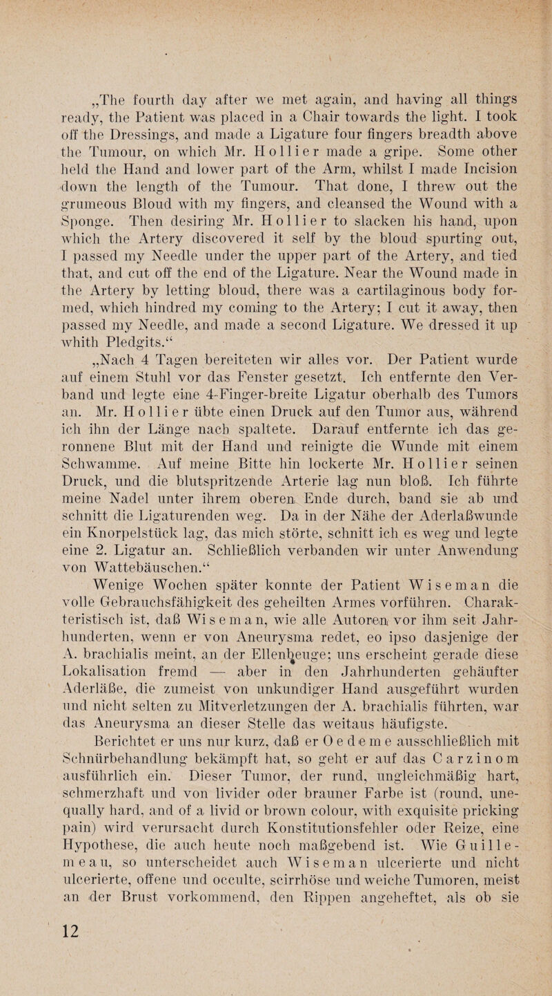 „The fourth day after we met again, and having all things ready, the Patient was placed in a Chair towards the light. I took off the Dressings, and made a Ligature four fmgers breadth above the Tumour, on which Mr. H o 11 i e r made a gripe. Some other held the Hand and lower part of the Arm, whilst I made Incision down the length of the Tumour. That done, I threw out the grumeous Bloud with my fmgers, and cleansed the Wound with a Sponge. Then desiring Mr. H o 11 i e r to stacken his hand, upon which the Artery discovered it seif by the bloud spurting out, I passed my Needle under the upper part of the Artery, and tied that, and cut off the end of the Ligature. Near the Wound made in the Artery by letting bloud, there was a cartilaginous body for- med, which hindred my coming to the Artery; I cut it away, then passed my Needle, and made a second Ligature. We dressed it up whith Pledgits.“ „Nach 4 Tagen bereiteten wir alles vor. Der Patient wurde auf einem Stuhl vor das Fenster gesetzt. Ich entfernte den Ver¬ band und legte eine 4-Finger-breite Ligatur oberhalb des Tumors an. Mr. H o 11 i e r übte einen Druck auf den Tumor aus, während ich ihn der Länge nach spaltete. Darauf entfernte ich das ge¬ ronnene Blut mit der Hand und reinigte die Wunde mit einem Schwamme. Auf meine Bitte hin lockerte Mr. Kollier seinen Druck, und die blutspritzende Arterie lag nun bloß. Ich führte meine Nadel unter ihrem oberen Ende durch, band sie ab und schnitt die Ligaturenden weg. Da in der Nähe der Aderlaßwunde ein Knorpelstück lag, das mich störte, schnitt ich es weg und legte eine 2. Ligatur an. Schließlich verbanden wir unter Anwendung von Wattebäuschen.“ Wenige Wochen später konnte der Patient Wiseman die volle Gebrauchsfähigkeit des geheilten Armes vorführen. Charak¬ teristisch ist, daß Wiseman, wie alle Autoren vor ihm seit Jahr¬ hunderten, wenn er von Aneurysma redet, eo ipso dasjenige der A. brachialis meint, an der Ellenbeuge; uns erscheint gerade diese Lokalisation fremd — aber in den Jahrhunderten gehäufter Aderläße, die zumeist von unkundiger Hand ausgeführt wurden und nicht selten zu Mitverletzungen der A. brachialis führten, war das Aneurysma an dieser Stelle das weitaus häufigste. Berichtet er uns nur kurz, daß er Oedeme ausschließlich mit Schnürbehandlung bekämpft hat, so geht er auf das C a r z i n o m ausführlich ein. Dieser Tumor, der rund, ungleichmäßig hart, schmerzhaft und von livider oder brauner Farbe ist (round, une- qually hard, and of a livid or brown colour, with exquisite pricking pain) wird verursacht durch Konstitutionsfehler oder Reize, eine Hypothese, die auch heute noch maßgebend ist. Wie G u i 11 e - m e a u, so unterscheidet auch Wiseman ulcerierte und nicht ulcerierte, offene und occulte, scirrhöse und weiche Tumoren, meist an der Brust vorkommend, den Rippen angeheftet, als ob sie