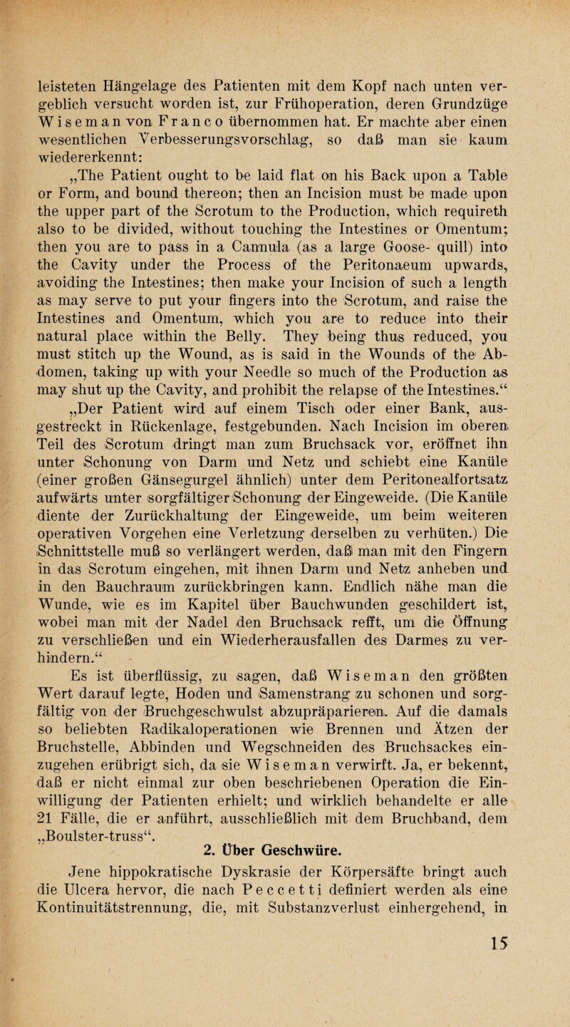 leisteten Hängelage des Patienten mit dem Kopf nach unten ver¬ geblich versucht worden ist, zur Frühoperation, deren Grundzüge Wiseman von Franco übernommen hat. Er machte aber einen wesentlichen Verbesserungsvorschlag, so daß man sie kaum wiedererkennt: „The Patient ought to be laid flat on his Back upon a Table or Form, and bound thereon; then an Incision must be made upon the upper part of the Scrotum to the Production, which requireth also to be divided, without touching the Intestines or Omentum; then you are to pass in a Cannula (as a large Goose- quill) into the Cavity under the Process of the Peritonaeum upwards, avoiding the Intestines; then make your Incision of such a length as may serve to put your fingers into the Scrotum, and raise the Intestines and Omentum, which you are to reduce into their natural place within the Belly. They being thus reduced, you must stitch up the Wound, as is said in the Wounds of the Ab¬ domen, taking up with your Needle so much of the Production as may shut up the Cavity, and prohibit the relapse of the Intestines.“ „Der Patient wird auf einem Tisch oder einer Bank, aus¬ gestreckt in Rückenlage, festgebunden. Nach Incision im oberen Teil des Scrotum dringt man zum Bruchsack vor, eröffnet ihn unter Schonung von Darm und Netz und schiebt eine Kanüle (einer großen Gänsegurgel ähnlich) unter dem Peritonealfortsatz aufwärts unter sorgfältiger Schonung der Eingeweide. (Die Kanüle diente der Zurückhaltung der Eingeweide, um beim weiteren operativen Vorgehen eine Verletzung derselben zu verhüten.) Die Schnittstelle muß so verlängert werden, daß! man mit den Fingern in das Scrotum eingehen, mit ihnen Darm und Netz anheben und in den Bauchraum zurückbringen kann. Endlich nähe man die Wunde, wie es im Kapitel über Bauchwunden geschildert ist, wobei man mit der Nadel den Bruchsack refft, um die Öffnung zu verschließen und ein Wiederherausfallen des Darmes zu ver¬ hindern.“ Es ist überflüssig, zu sagen, daß Wiseman den größten Wert darauf legte, Hoden und Samenstrang izu schonen und sorg¬ fältig von der Bruchgeschwulst abzupräparierem. Auf die damals so beliebten Radikaloperationen wie Brennen und Ätzen der Bruchstelle, Abbinden und Wegschneiden des Bruchsackes ein¬ zugehen erübrigt sich, da sie Wiseman verwirft. Ja, er bekennt, daß er nicht einmal zur oben beschriebenen Operation die Ein¬ willigung der Patienten erhielt; und wirklich behandelte er alle 21 Fälle, die er anführt, ausschließlich mit dem Bruchband, dem „Boulster-truss“. 2. Über Geschwüre. Jene hippokratische Dyskrasie der Körpersäfte bringt auch die Ulcera hervor, die nach P e c c e 11 i definiert werden als eine Kontinuitätstrennung, die, mit Substanzverlust einhergehend, in