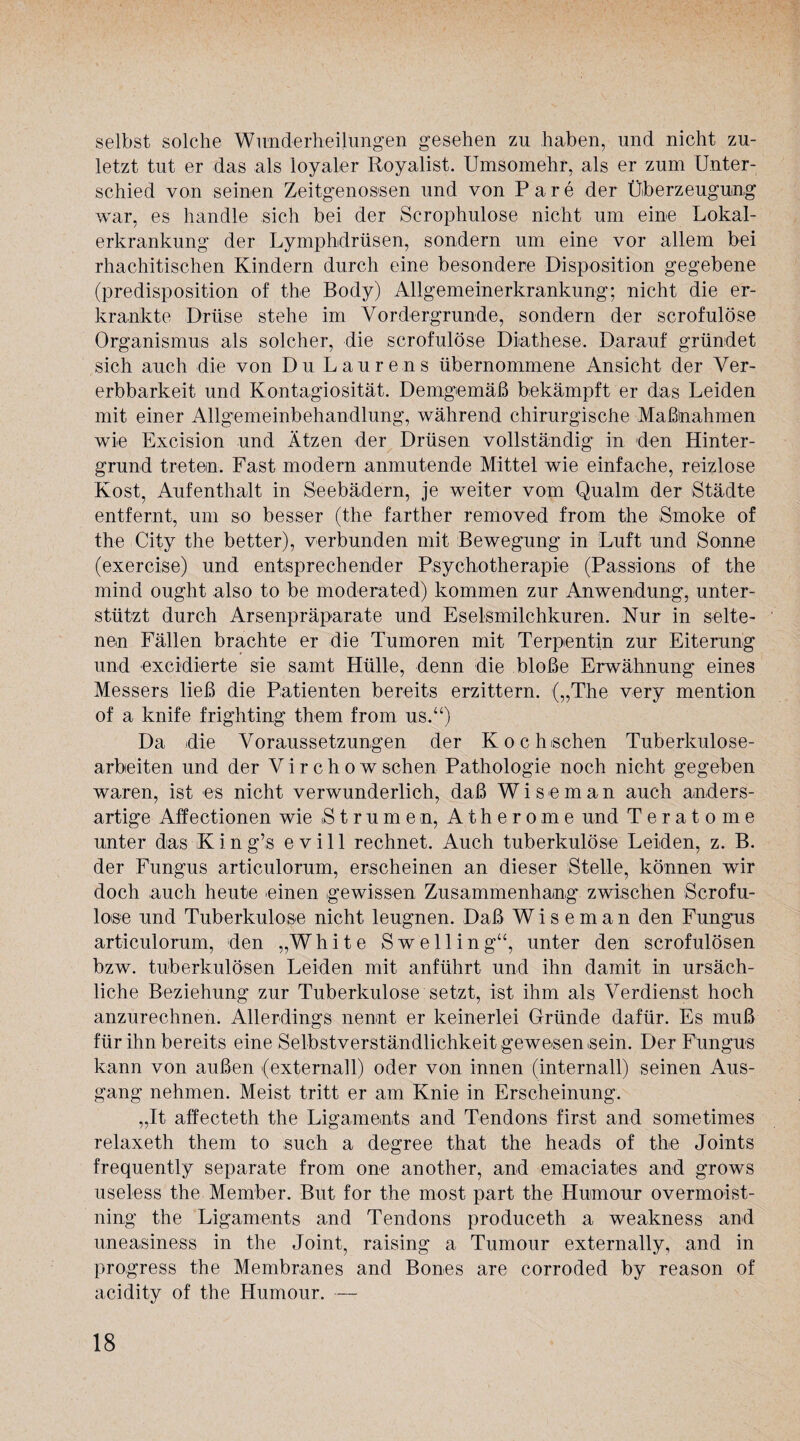 selbst solche Wunderheilungen gesehen zu haben, und nicht zu¬ letzt tut er das als loyaler Royalist. Umsomehr, als er zum Unter¬ schied von seinen Zeitgenossen und von Pare der Überzeugung war, es handle sich bei der Scrophulose nicht um eine Lokal¬ erkrankung der Lymphdrüsen, sondern um eine vor allem bei rhachitischen Kindern durch eine besondere Disposition gegebene (predisposition of the Body) Allgemeinerkrankung; nicht die er¬ krankte Drüse stehe im Vordergründe, sondern der scrofulöse Organismus als solcher, die scrofulöse Diathese. Darauf gründet sich auch die von Du Laurens übernommene Ansicht der Ver¬ erbbarkeit und Kontagiosität. Demgemäß bekämpft er das Leiden mit einer Allgemeinbehandlung, während chirurgische Maßnahmen wie Excision und Ätzen der Drüsen vollständig in den Hinter¬ grund treten. Fast modern anmutende Mittel wie einfache, reizlose Kost, Aufenthalt in Seebädern, je weiter vom Qualm der Städte entfernt, um so besser (the farther removed from the Smoke of the City the better), verbunden mit Bewegung in Luft und Sonne (exercise) und entsprechender Psychotherapie (Passions of the mind ought also to be moderated) kommen zur Anwendung, unter¬ stützt durch Arsenpräparate und Eselsmilchkuren. Nur in selte¬ nen Fällen brachte er die Tumoren mit Terpentin zur Eiterung und excidierte sie samt Hülle, denn die bloße Erwähnung eines Messers ließ die Patienten bereits erzittern. („The very mention of a knife frighting them from us.“) Da die Voraussetzungen der Kochschen Tuberkulose¬ arbeiten und der V i r c h o w sehen Pathologie noch nicht gegeben waren, ist es nicht verwunderlich, daß Wiseman auch anders¬ artige Affectionen wie Strumen, Atherome und Teratome unter das K i n g’s e v i 11 rechnet. Auch tuberkulöse Leiden, z. B. der Fungus articulorum, erscheinen an dieser Stelle, können wir doch auch heute einen gewissen Zusammenhang zwischen Scrofu- loise und Tuberkulose nicht leugnen. Daß Wiseman den Fungus articulorum, den „White Swelling“, unter den scrofulösen bzw. tuberkulösen Leiden mit anführt und ihn damit in ursäch¬ liche Beziehung zur Tuberkulose setzt, ist ihm als Verdienst hoch anznrechnen. Allerdings nennt er keinerlei Gründe dafür. Es muß für ihn bereits eine Selbstverständlichkeit gewesen >sein. Der Fungus kann von außen (externall) oder von innen (internall) seinen Aus¬ gang nehmen. Meist tritt er am Knie in Erscheinung. „It affecteth the Ligaments and Tendons first and sometimes relaxeth them to such a degree that the heads of the Joints frequently separate from one another, and emaciates and grows useless the Member. But for the most part the Humour overmoist- ning the Ligaments and Tendons produceth a weakness and uneasiness in the Joint, raising a Tumour externally, and in progress the Membranes and Bones are corroded by reason of acidity of the Humour. —