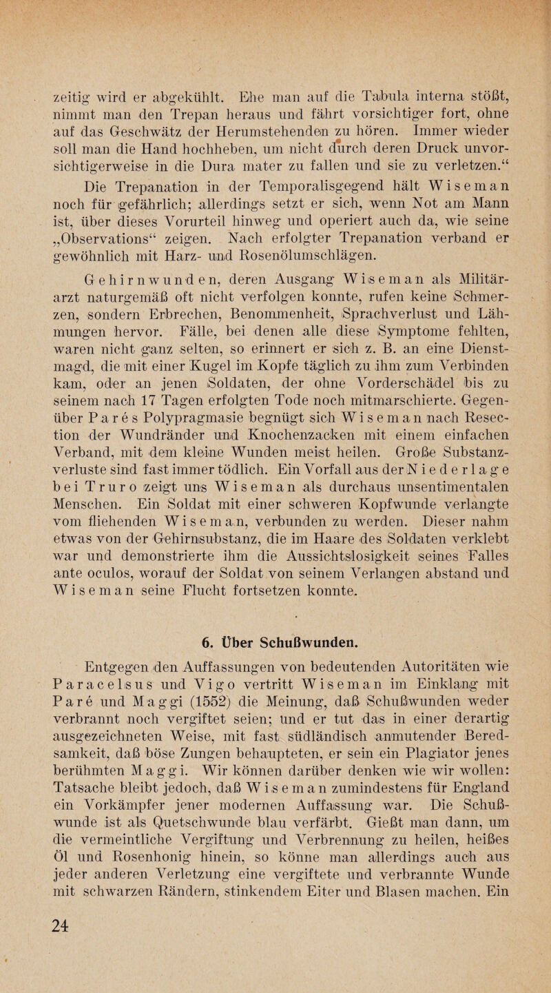 zeitig wird er abgekühlt. Ehe man auf die Tabula interna stößt, nimmt man den Trepan heraus und fährt vorsichtiger fort, ohne auf das Geschwätz der Herumstehenden zu hören. Immer wieder soll man die Hand hochheben, um nicht durch deren Druck unvor¬ sichtigerweise in die Dura mater zu fallen und sie zu verletzen.“ Die Trepanation in der Temporalisgegend hält W i s e m a n noch für gefährlich; allerdings setzt er sich, wenn Not am Mann ist, über dieses Vorurteil hinweg und operiert auch da, wie seine „Observation«“ zeigen. Nach erfolgter Trepanation verband er gewöhnlich mit Harz- und Rosenölumschlägen. Gehirnwunden, deren Ausgang Wiiseman als Militär¬ arzt naturgemäß oft nicht verfolgen konnte, rufen keine Schmer¬ zen, sondern Erbrechen, Benommenheit, iSprachverlust und Läh¬ mungen hervor. Fälle, bei denen alle diese Symptome fehlten, waren nicht ganz selten, so erinnert er sich z. B. an eine Dienst¬ magd, die mit einer Kugel im Kopfe täglich zu ihm zum Verbinden kam, oder an jenen Soldaten, der ohne Vorderschädel bis zu seinem nach 17 Tagen erfolgten Tode noch mitmarschierte. Gegen¬ über Pares Polypragmasie begnügt sich Wi s eman nach Resec- tion der Wundränder und Knochenzacken mit einem einfachen Verband, mit dem kleine Wunden meist heilen. Große Substanz¬ verluste sind fast immer tödlich. Ein Vorfall aus der Niederlage bei Tr uro zeigt uns Wiseman als durchaus unsentimentalen Menschen. Ein Soldat mit einer schweren Kopfwunde verlangte vom fliehenden W i s e m an, verbunden zu werden. Dieser nahm etwas von der Gehirnsubstanz, die im Haare des Soldaten verklebt war und demonstrierte ihm die Aussichtslosigkeit .seines Falles ante oculos, worauf der Soldat von seinem Verlangen abstand und Wiseman seine Flucht fortsetzen konnte. 6. Über Schußwunden. Entgegen den Auffassungen von bedeutenden Autoritäten wie Paracebsus und Vigo vertritt Wiseman im Einklang mit Pare und Maggi (1552) die Meinung, daß Schußwunden weder verbrannt noch vergiftet seien; Und er tut das in einer derartig ausgezeichneten Weise, mit fast südländisch anmutender Bered¬ samkeit, daß böse Zungen behaupteten, er sein ein Plagiator jenes berühmten Maggi. Wir können darüber denken wie wir wollen: Tatsache bleibt jedoch, daß Wiseman zumindestens für England ein Vorkämpfer jener modernen Auffassung war. Die Schuß¬ wunde ist als Quetschwunde blau verfärbt. Gießt man dann, um die vermeintliche Vergiftung und Verbrennung zu heilen, heißes Öl und Rosenhonig hinein, so könne man allerdings auch aus jeder anderen Verletzung eine vergiftete und verbrannte Wunde mit schwarzen Rändern, stinkendem Eiter und Blasen machen. Ein