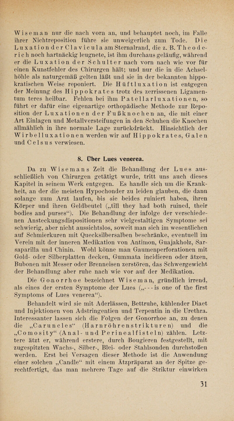 Wiseman nur die nach vorn an, und behauptet noch, im Falle ihrer Nichtreposition führe sie unweigerlich zum Tode. D i e Luxationder Clavicula am Sternalrand, die z. B.Theo d e- r i c h noch hartnäckig leugnete, ist ihm durchaus geläufig, während er die Luxation der Schulter nach vorn nach wie vor für einen Kunstfehler des Chirurgen hält; und nur die in die Achsel¬ höhle als naturgemäß gelten läßt und sie in der bekannten hippo¬ kratischen Weise reponiert. Die Hüftluxation ist entgegen der Meinung des Hippokrates trotz des zerrissenen Ligamen¬ tum teres heilbar. Fehlen bei ihm Patellarluxationen, so führt er dafür eine eigenartige orthopädische Methode zur Repo¬ sition der Luxationen der Fußknochen an, die mit einer Art Einlagen und Metallversteifungen in den Schuhen die Knochen allmählich in ihre normale Lage zurückdrückt. Hinsichtlich der Wirbelluxationen werden wir auf Hippokrates, Galen und C e 1 s u s verwiesen. 8. Über Lues venerea. Da zu Wiseman s Zeit die Behandlung der Lues aus¬ schließlich von Chirurgen getätigt wurde, tritt uns auch dieses Kapitel in seinem Werk entgegen. Es handle sich um die Krank¬ heit, an der die meisten Hypochonder zu leiden glauben, die dann solange zum Arzt laufen, bis sie beides ruiniert haben, ihren Körper und ihren Geldbeutel („tili they had both ruined, their bodies and purses“). Die Behandlung der infolge der verschiede¬ nen Ansteckungsdispositionen sehr vielgestaltigen Symptome sei schwierig, aber nicht aussichtslos, soweit man sich im wesentlichen auf Schmierkuren mit Quecksilbersalben beschränke, eventuell im Verein mit der inneren Medikation von Antimon, Guajakholz, Sar- saparilla und Chinin. Wohl könne man Gaumenperforationen mit Gold- oder Silberplatten decken, Gummata incidieren oder ätzen, Bubonen mit Messer oder Brenneisen zerstören, das Schwergewicht der Behandlung aber ruhe nach wie vor auf der Medikation. Die Gonorrhoe bezeichnet W 1 s e m a n, gründlich irrend, als eines der ersten Symptome -der Lues („—is one of the first Symptoms of Lues venerea“). Behandelt wird sie mit Aderlässen, Bettruhe, kühlender Diaet und Injektionen von Adstringentien und Terpentin in die Urethra. Interessanter lassen sich die Folgen der Gonorrhoe an, zu denen die „C-aruncles“ (Harnröhrenstrikturen) und die „C o m o si ty“ (Anal - und P e r i n ea 1 f is t e 1 n) zählen. Letz¬ tere ätzt er, während erstere, durch Bougieren festgestellt, mit zugespitzten Wachs-, Silber-, Blei- oder Stahlsonden durchstoßen werden. Erst bei Versagen dieser Methode ist die Anwendung einer solchen „Candle“ mit einem Ätzpräparat an der Spitze ge¬ rechtfertigt, das man mehrere Tage auf die Striktur einwirken