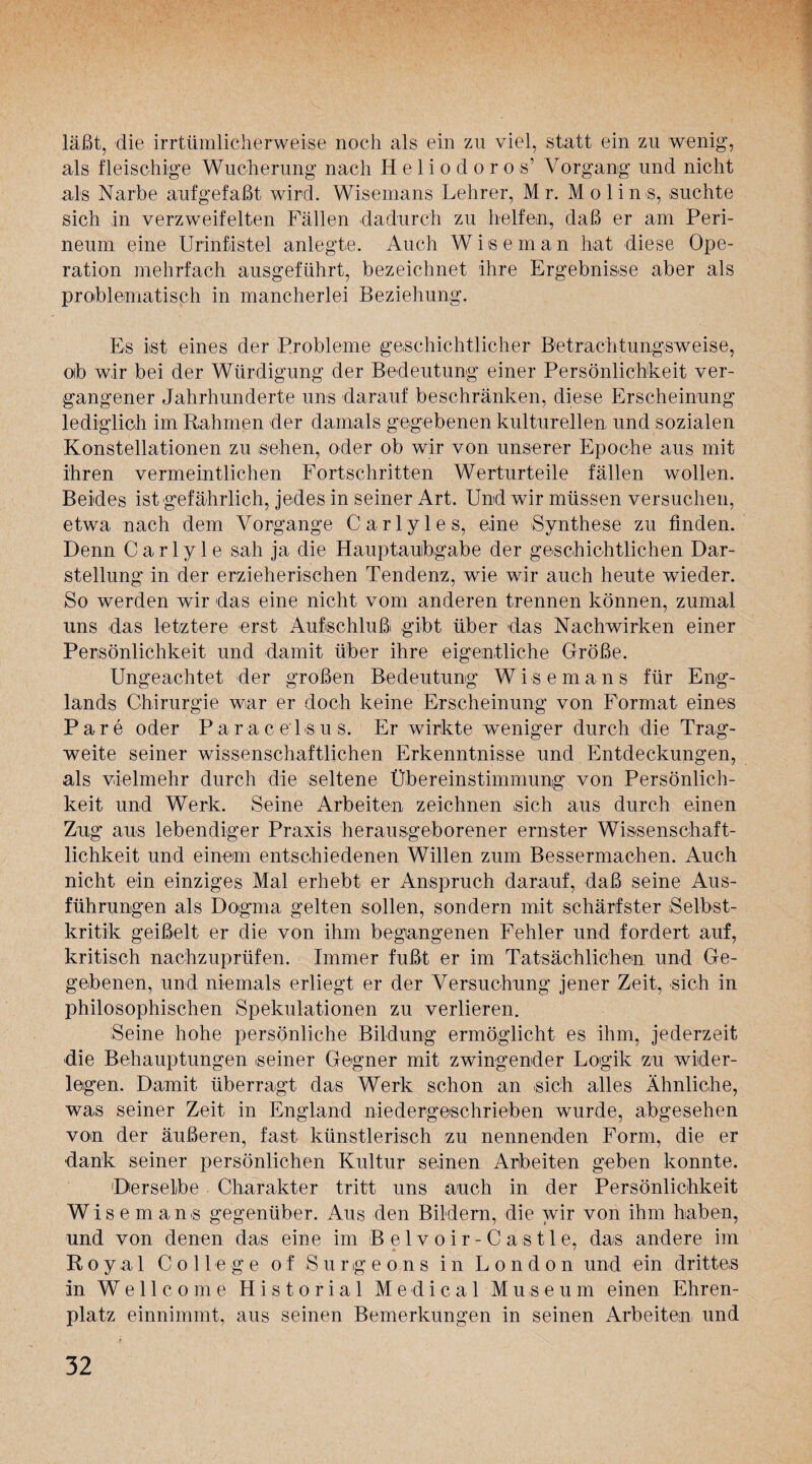 läßt, die irrtümlicherweise noch als ein zu viel, statt ein zu wenig, als fleischige Wucherung nach Heliodoros’ Vorgang und nicht als Narbe aufgefaßt wird. Wisemans Lehrer, Mr. Mo lin s, suchte sich in verzweifelten Fällen dadurch zu helfen, daß er am Peri¬ neum eine Urinfistel anlegte. Auch Wiseman hat diese Ope¬ ration mehrfach ausgeführt, bezeichnet ihre Ergebnisse aber als problematisch in mancherlei Beziehung. Es ist eines der Probleme geschichtlicher Betrachtungsweise, oib wir bei der Würdigung der Bedeutung einer Persönlichkeit ver¬ gangener Jahrhunderte uns darauf beschränken, diese Erscheinung lediglich im Rahmen der damals gegebenen kulturellen, und sozialen Konstellationen zu sehen, oder ob wir von unserer Epoche aus mit ihren vermeintlichen Fortschritten Werturteile fällen wollen. Beides ist'gefährlich, jedes in seiner Art. Und wir müssen versuchen, etwa nach dem Vorgänge Carlyles, eine Synthese zu finden. Denn Carlyle sah ja die Hauptauibgabe der geschichtlichen Dar¬ stellung in der erzieherischen Tendenz, wie wir auch heute wieder. So werden wir das eine nicht vom anderen trennen können, zumal uns das letztere erst Aufschluß gibt über das Nachwirken einer Persönlichkeit und damit über ihre eigentliche Größe. Ungeachtet der großen Bedeutung Wisemans für Eng¬ lands Chirurgie war er doch keine Erscheinung von Format eines Pare oder Paracelsus. Er wirkte weniger durch die Trag¬ weite seiner wissenschaftlichen Erkenntnisse und Entdeckungen, als vielmehr durch die seltene Übereinstimmung von Persönlich¬ keit und Werk. Seine Arbeiten zeichnen sich aus durch einen Zug aus lebendiger Praxis herausgeborener ernster Wissenschaft¬ lichkeit und einem entschiedenen Willen zum Bessermachen. Auch nicht ein einziges Mal erhebt er Anspruch darauf, daß seine Aus¬ führungen als Dogma gelten sollen, sondern mit schärfster Selbst¬ kritik geißelt er die von ihm begangenen Fehler und fordert auf, kritisch nachzuprüfen. Immer fußt er im Tatsächlichen und Ge¬ gebenen, und niemals erliegt er der Versuchung jener Zeit, sich in philosophischen Spekulationen zu verlieren. Seine hohe persönliche Bildung ermöglicht es ihm, jederzeit die Behauptungen seiner Gegner mit zwingender Logik zu wider¬ legen. Damit überragt das Werk schon an sich alles Ähnliche, was seiner Zeit in England niedergeschrieben wurde, abgesehen von der äußeren, fast künstlerisch zu nennenden Form, die er dank seiner persönlichen Kultur seinen Arbeiten geben konnte. Derselbe Charakter tritt uns auch in der Persönlichkeit Wisemans gegenüber. Aus den Bildern, die wir von ihm haben, und von denen das eine im Belvoir-Cästle, das andere im Royal College of Surgeons in London und ein drittes in Wellcome H i s t o r i a 1 Medical Museum einen Ehren¬ platz einnimmt, aus seinen Bemerkungen in seinen Arbeiten und