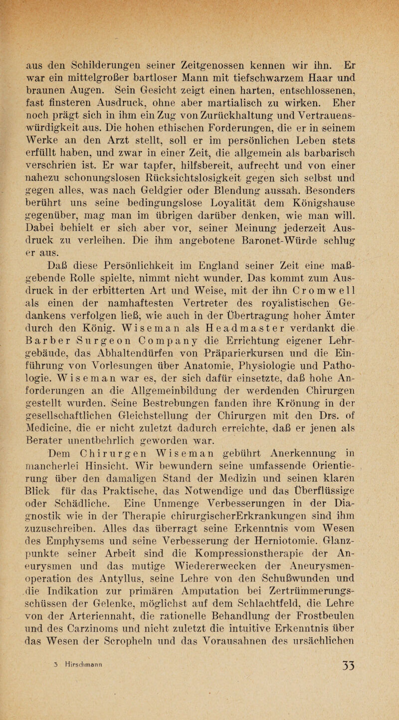 aus den Schilderungen seiner Zeitgenossen kennen wir ihn. Er war ein mittelgroßer bartloser Mann mit tiefschwarzem Haar und braunen Augen. Sein Gesicht zeigt einen harten, entschlossenen, fast finsteren Ausdruck, ohne aber martialisch zu wirken. Eher noch prägt sich in ihm ein Zug von Zurückhaltung und Vertrauens¬ würdigkeit aus. Die hohen ethischen Forderungen, die er in seinem Werke an den Arzt stellt, soll er im persönlichen Leben stets erfüllt haben, und zwar in einer Zeit, die allgemein als barbarisch verschrien ist. Er war tapfer, hilfsbereit, aufrecht und von einer nahezu schonungslosen Rücksichtslosigkeit gegen sich selbst und gegen alles, was nach Geldgier oder Blendung aussah. Besonders berührt uns seine bedingungslose Loyalität dem Königshause gegenüber, mag man im übrigen darüber denken, wie man will. Dabei behielt er sich aber vor, seiner Meinung jederzeit Aus¬ druck zu verleihen. Die ihm angebotene Baronet-Würde schlug er aus. Daß diese Persönlichkeit im England seiner Zeit eine maß¬ gebende Rolle spielte, nimmt nicht wunder. Das kommt zum Aus¬ druck in der erbitterten Art und Weise, mit der ihn Cromwell als einen der namhaftesten Vertreter des royalistischen Ge¬ dankens verfolgen ließ, wie auch in der Übertragung hoher Ämter durch den König. Wi s e m a n als H e a d master verdankt die Bar her ßurgeon Company die Errichtung eigener Lehr¬ gebäude, das Abhaltendürfen von Präparierkursen und die Ein¬ führung von Vorlesungen über Anatomie, Physiologie und Patho¬ logie. Wiseman war es, der sich dafür einsetzte, daß hohe An¬ forderungen an die Allgemeinbildung der werdenden Chirurgen gestellt wurden. Beine Bestrebungen fanden ihre Krönung in der gesellschaftlichen Gleichstellung der Chirurgen mit den Drs. of Medicine, die er nicht zuletzt dadurch erreichte, daß er jenen als Berater unentbehrlich geworden war. Dem Chirurgen Wiseman gebührt Anerkennung in mancherlei Hinsicht. Wir bewundern seine umfassende Orientie¬ rung über den damaligen Stand der Medizin und seinen klaren Blick für das Praktische, das Notwendige und das Überflüssige oder Schädliche. Eine Unmenge Verbesserungen in der Dia¬ gnostik wie in der Therapie chirurgischerErkrankungen sind ihm zuzuschreiben. Alles das überragt seine Erkenntnis vom Wesen des Emphysems und seine Verbesserung der Herniotomie. Glanz¬ punkte seiner Arbeit sind die Kompressionstherapie der An¬ eurysmen und das mutige Wiedererwecken der Aneurysmen¬ operation des Antyllus, seine Lehre von den Schußwunden und die Indikation zur primären Amputation bei Zertrümmerungs¬ schüssen der Gelenke, möglichst auf dem Schlachtfeld, die Lehre von der Arteriennaht, die rationelle Behandlung der Frostbeulen und des Carzinoms und nicht zuletzt die intuitive Erkenntnis über das Wesen der Scropheln und das Vorausahnen des ursächlichen