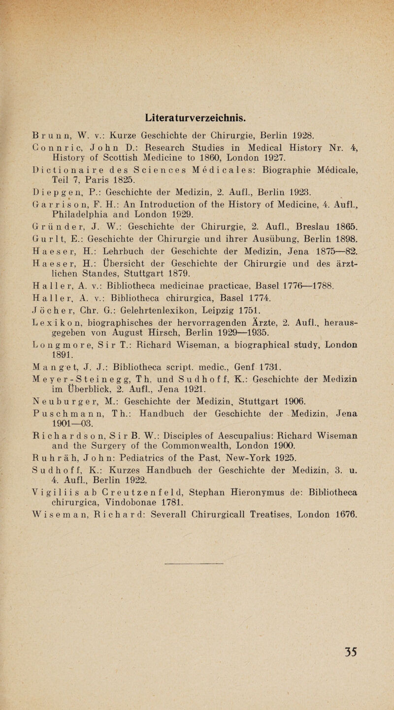 Literaturverzeichnis. Brunn, W. v.: Kurze Geschichte der Chirurgie, Berlin 1928. Connric, John D.: Research Studies in Medical History Nr. 4, History of Scottish Medicine to 1860, London 1927. Dictionaire des Sciences Medicales: Biographie Medicale, Teil 7, Paris 1825. Diepgen, P.: Geschichte der Medizin, 2. Aufl., Berlin 1923. * * Gariiso n, F. H.: An Introduction of the History of Medicine, 4. Aufl., Philadelphia and London 1929. Gründer, J. W.: Geschichte der Chirurgie, 2. Aufl., Breslau 1865. Gurlt, E.: Geschichte der Chirurgie und ihrer Ausübung, Berlin 1898. H a e s e r, H.: Lehrbuch der Geschichte der Medizin, Jena 1875—82. Ha es er, H.: Übersicht der Geschichte der Chirurgie und des ärzt¬ lichen Standes, Stuttgart 1879. Haller, A. v.: Bibliotheca medicinae practicae, Basel 1776—1788. Haller, A. v.: Bibliotheca chirurgica, Basel 1774. Jöcher, Chr. G.: Gelehrtenlexikon, Leipzig 1751. Lexikon, biographisches der hervorragenden Ärzte, 2. Aufl., heraus¬ gegeben von August Hirsch, Berlin 1929—1935. Longmore, Sir T.: Richard Wiseman, a biographical study, London 1891. Mange t, J. J.: Bibliotheca script. medic., Genf 1731. Meyer- Steinegg, Th. und S u d h o f f, K.: Geschichte der Medizin im Überblick, 2. Aufl., Jena 1921. Neuburger, M.: Geschichte der Medizin, Stuttgart 1906. Puschmann, Th.: Handbuch der Geschichte der Medizin, Jena 1901—03. Richardson, Sir B. W.: Disciples of Aescupalius: Richard Wiseman and the Surgery of the Commonwealth, London 1900. Ruhr äh, John: Pediatrics of the Past, New-York 1925. S u d h o f f, K.: Kurzes Handbuch der Geschichte der Medizin, 3. u. 4. Aufl., Berlin 1922. Vigiliis ab Cr eutzenfei d, Stephan Hieronymus de: Bibliotheca chirurgica, Vindobonae 1781. Wiseman, Richard: Severall Chirurgicall Treatises, London 1676.