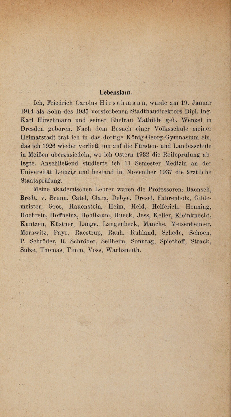 Lebenslauf. Ich, Friedrich Carolus Hirschmann, wurde am 19. Januar 1914 als Sohn des 1935 verstorbenen iStadtbaudirektors Dipl.-Ing. Karl Hirschmann und seiner Ehefrau Mathilde geb. Wenzel in Dresden geboren. Nach dem Besuch einer Volksschule meiner Heimatstadt trat ich in das dortige König-Georg-Gymnasium ein, das ich 1926 wieder verließ, um auf die Fürsten- und Landesschule in Meißen überzusiedeln, wo ich Ostern 1932 die Reifeprüfung ab¬ legte. Anschließend studierte ich 11 Semester Medizin an der Universität Leipzig und bestand im November 1937 die ärztliche Staatsprüfung. Meine akademischen Lehrer waren die Professoren: Baensch, Bredt, v. Brunn, Catel, Clara, Debye, Dresel, Fahrenholz, Gilde¬ meister, Gros, Hauenstein, Heim, Held, Helferich, Henning, Hochrein, Hoffheinz, Hohlbaum, Hueck, Jess, Keller, Kleinknecht, Kuntzen, Küstner, Lange, Langenbeck, Mancke, Meisenheimer, Morawitz, Payr, Raestrup, Rauh, Ruhland, Schede, Schoen, P. Schröder, R. Schröder, Sellheim, Sonntag, Spiethoff, Strack, Sülze, Thomas, Timm, Voss, Wachsmuth.