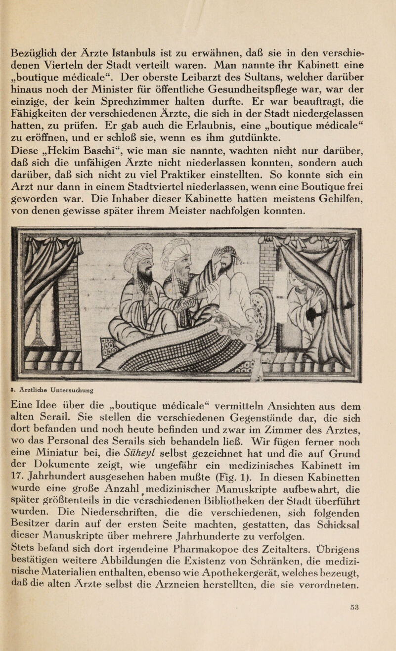 Beziiglich der Arzte Istanbuls ist zu erwahnen, daB sie in den verschie- denen Vierteln der Stadt verteilt waren. Man nannte ihr Kabinett eine „boutique medicale“. Der oberste Leibarzt des Sultans, welcher dariiber hinaus noch der Minister fur offentliche Gesundheitspflege war, war der einzige, der kein Sprechzimmer balten durfte. Er war beauftragt, die Fahigkeiten der verschiedenen Arzte, die sich in der Stadt niedergelassen batten, zu priifen. Er gab aucb die Erlaubnis, eine „boutique medicale“ zu eroffnen, und er schloB sie, wenn es ibm gutdiinkte. Diese „Hekim Baschi“, wie man sie nannte, wachten nicht nur dariiber, daB sich die unfahigen Arzte nicht niederlassen konnten, sondern auch dariiber, daB sich nicht zu viel Praktiker einstellten. So konnte sich ein Arzt nur dann in einem Stadtviertel niederlassen, wenn eine Boutique frei geworden war. Die Inhaber dieser Kabinette hatten meistens Gehilfen, von denen gewisse spater ihrem Meister nachfolgen konnten. alten Serail. Sie stellen die verschiedenen Gegenstande dar, die sich dort befanden und noch heute befinden und zwar im Zimmer des Arztes, wo das Personal des Serails sich behandeln lieB. Wir fiigen ferner noch eine Miniatur bei, die Siiheyl selbst gezeichnet hat und die auf Grund der Dokumente zeigt, wie ungefahr ein medizinisches Kabinett im 17. Jahrhundert ausgesehen haben muBte (Fig. 1). In diesen Kabinetten wurde eine groBe Anzahl medizinischer Manuskripte aufbewahrt, die spater groBtenteils in die verschiedenen Bibliotheken der Stadt iiberfuhrt wurden. Die Niederschriften, die die verschiedenen, sich folgenden Besitzer darin auf der ersten Seite machten, gestatten, das Schicksal dieser Manuskripte iiber mehrere Jahrhunderte zu verfolgen. Stets befand sich dort irgendeine Pharmakopoe des Zeitalters. Obrigens bestatigen weitere Abbildungen die Existenz von Schranken, die medizi- nische Materialien enthalten, ebenso wie Apothekergerat, welches bezeugt, daB die alten Arzte selbst die Arzneien herstellten, die sie verordneten.