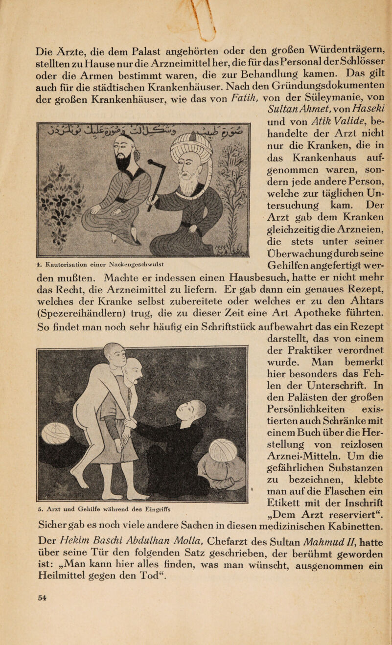 Die Arzte, die dem Palast angehorten oder den groBen Wiirdentragern, stellten zu Hause nur die Arzneimittel her, die fiir das P ersonal der Schlosser oder die Armen bestimmt waren, die zur Behandlung kamen. Das gilt auch fur die stadtischen Krankenhauser. Nach den Griindungsdokumenten der groBen Krankenhauser, wie das von Fatih, von der Siileymanie, von Saltan Ahmet, von Haseki und von Atik Valide, be- handelte der Arzt nicht nur die Kranken, die in das Krankenhaus auf- genommen waren, son- dern jede andere Person, welche zur taglichen Un- tersuchung kam. Der Arzt gab dem Kranken gleicbzeitig die Arzneien, die stets unter seiner tjberwacbungdurcb seine 4. Kauterisation einer Nackengeschwulst Gehilfen angefertigt Wer- den muBten. Macbte er indessen einen Hausbesucb, hatte er nicht mebr das Recht, die Arzneimittel zu liefern. Er gab dann ein genaues Rezept, welches der Kranke selbst zubereitete oder welches er zu den Abtars (Spezereihandlern) trug, die zu dieser Zeit eine Art Apotheke fiihrten. So findet man nocb sehr haufig ein Schriftstuck aufbewabrt das ein Rezept darstellt, das von einem der Praktiker verordnet wurde. Man bemerkt bier besonders das Feh- len der Unterschrift. In den Palasten der groBen Personlichkeiten exis- tierten auch Schranke mit einem Bucb fiber die Her- stellung von reizlosen Arznei-Mitteln. Um die gefahrlichen Substanzen zu bezeicbnen, klebte man auf die Flaschen ein Etikett mit der Inschrift 5. Arzt und Gehilfe wiihrend des Eingriffs „Uem Arzt reserviert . Sicber gab es nocb viele andere Sacben in diesen mediziniscben Kabinetten. Der Hekim B as chi Abdalhan Molla, Chefarzt des Sultan Mahmud II, hatte uber seine Tiir den folgenden Satz geschrieben, der beriibmt geworden ist: „Man kann hier alles finden, was man wiinscht, ausgenommen ein Heilmittel gegen den Todu.