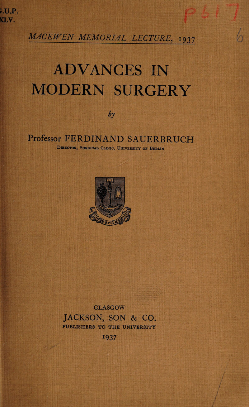 MACE WEN MEMORIAL LECTURE, 1937 ADVANCES IN MODERN SURGERY by Professor FERDINAND SAUERBRUCH Director, Surgical Clinic, University of Berlin GLASGOW JACKSON, SON & CO. PUBLISHERS TO THE UNIVERSITY 19 37