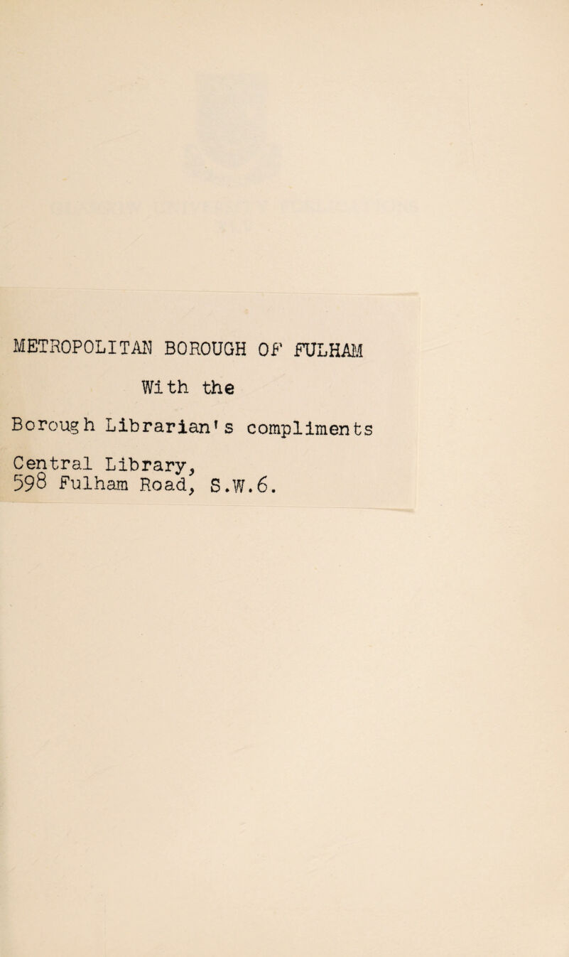 METROPOLITAN BOROUGH Of FULHAM With the Borough Librarian's compliment Central Library, 598 Fulham Road, S.W.6.