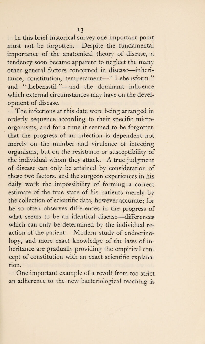 In this brief historical survey one important point must not be forgotten. Despite the fundamental importance of the anatomical theory of disease, a tendency soon became apparent to neglect the many other general factors concerned in disease—inheri¬ tance, constitution, temperament—“ Lebensform ” and “ Lebensstil ”—and the dominant influence which external circumstances may have on the devel¬ opment of disease. The infections at this date were being arranged in orderly sequence according to their specific micro¬ organisms, and for a time it seemed to be forgotten that the progress of an infection is dependent not merely on the number and virulence of infecting organisms, but on the resistance or susceptibility of the individual whom they attack. A true judgment of disease can only be attained by consideration of these two factors, and the surgeon experiences in his daily work the impossibility of forming a correct estimate of the true state of his patients merely by the collection of scientific data, however accurate; for he so often observes differences in the progress of what seems to be an identical disease—differences which can only be determined by the individual re¬ action of the patient. Modern study of endocrino- logy, and more exact knowledge of the laws of in¬ heritance are gradually providing the empirical con¬ cept of constitution with an exact scientific explana¬ tion. One important example of a revolt from too strict an adherence to the new bacteriological teaching is