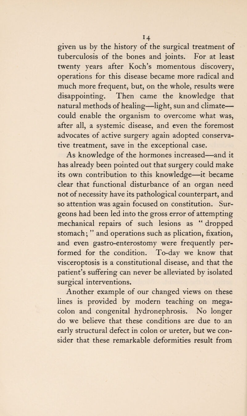 given us by the history of the surgical treatment of tuberculosis of the bones and joints. For at least twenty years after Koch’s momentous discovery, operations for this disease became more radical and much more frequent, but, on the whole, results were disappointing. Then came the knowledge that natural methods of healing—light, sun and climate— could enable the organism to overcome what was, after all, a systemic disease, and even the foremost advocates of active surgery again adopted conserva¬ tive treatment, save in the exceptional case. As knowledge of the hormones increased—and it has already been pointed out that surgery could make its own contribution to this knowledge—it became clear that functional disturbance of an organ need not of necessity have its pathological counterpart, and so attention was again focused on constitution. Sur¬ geons had been led into the gross error of attempting mechanical repairs of such lesions as “ dropped stomach; ” and operations such as plication, fixation, and even gastro-enterostomy were frequently per¬ formed for the condition. To-day we know that visceroptosis is a constitutional disease, and that the patient’s suffering can never be alleviated by isolated surgical interventions. Another example of our changed views on these lines is provided by modern teaching on mega¬ colon and congenital hydronephrosis. No longer do we believe that these conditions are due to an early structural defect in colon or ureter, but we con¬ sider that these remarkable deformities result from