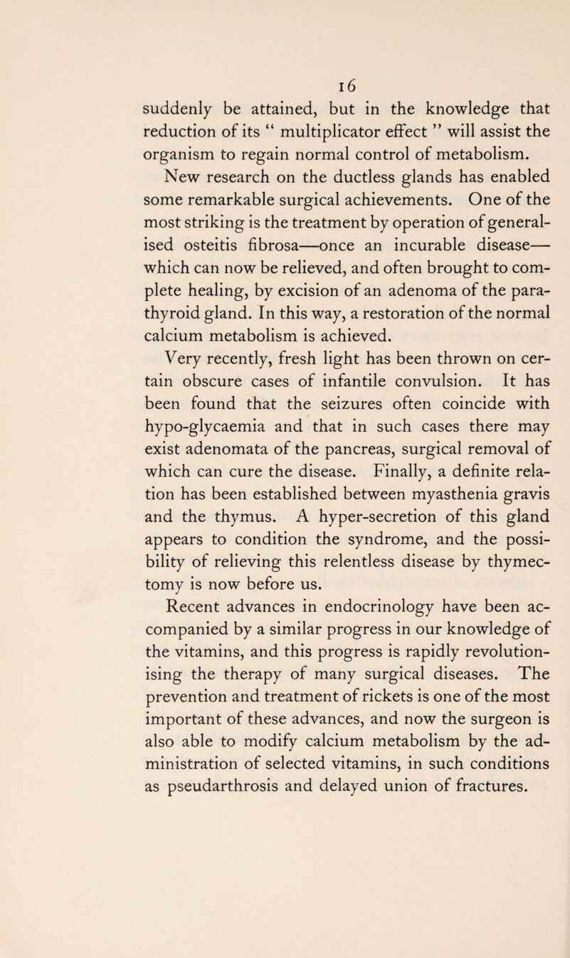 suddenly be attained, but in the knowledge that reduction of its “ multiplicator effect ” will assist the organism to regain normal control of metabolism. New research on the ductless glands has enabled some remarkable surgical achievements. One of the most striking is the treatment by operation of general¬ ised osteitis fibrosa—once an incurable disease— which can now be relieved, and often brought to com¬ plete healing, by excision of an adenoma of the para¬ thyroid gland. In this way, a restoration of the normal calcium metabolism is achieved. Very recently, fresh light has been thrown on cer¬ tain obscure cases of infantile convulsion. It has been found that the seizures often coincide with hypo-glycaemia and that in such cases there may exist adenomata of the pancreas, surgical removal of which can cure the disease. Finally, a definite rela¬ tion has been established between myasthenia gravis and the thymus. A hyper-secretion of this gland appears to condition the syndrome, and the possi¬ bility of relieving this relentless disease by thymec¬ tomy is now before us. Recent advances in endocrinology have been ac¬ companied by a similar progress in our knowledge of the vitamins, and this progress is rapidly revolution¬ ising the therapy of many surgical diseases. The prevention and treatment of rickets is one of the most important of these advances, and now the surgeon is also able to modify calcium metabolism by the ad¬ ministration of selected vitamins, in such conditions as pseudarthrosis and delayed union of fractures.