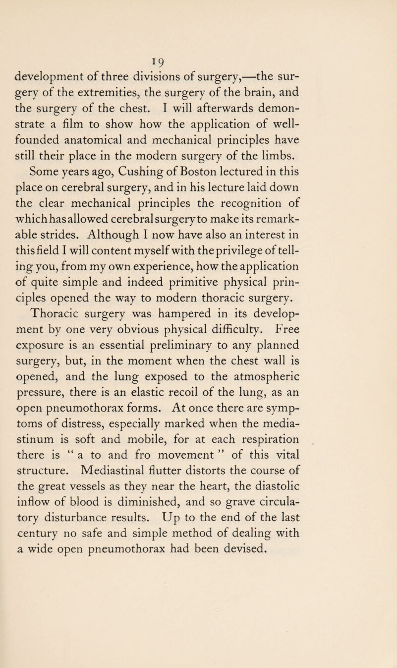 development of three divisions of surgery,—the sur¬ gery of the extremities, the surgery of the brain, and the surgery of the chest. I will afterwards demon¬ strate a film to show how the application of well- founded anatomical and mechanical principles have still their place in the modern surgery of the limbs. Some years ago, Cushing of Boston lectured in this place on cerebral surgery, and in his lecture laid down the clear mechanical principles the recognition of which has allowed cerebral surgery to make its remark¬ able strides. Although I now have also an interest in this field I will content myself with the privilege of tell¬ ing you, from my own experience, how the application of quite simple and indeed primitive physical prin¬ ciples opened the way to modern thoracic surgery. Thoracic surgery was hampered in its develop¬ ment by one very obvious physical difficulty. Free exposure is an essential preliminary to any planned surgery, but, in the moment when the chest wall is opened, and the lung exposed to the atmospheric pressure, there is an elastic recoil of the lung, as an open pneumothorax forms. At once there are symp¬ toms of distress, especially marked when the media¬ stinum is soft and mobile, for at each respiration there is “a to and fro movement ” of this vital structure. Mediastinal flutter distorts the course of the great vessels as they near the heart, the diastolic inflow of blood is diminished, and so grave circula¬ tory disturbance results. Up to the end of the last century no safe and simple method of dealing with a wide open pneumothorax had been devised.