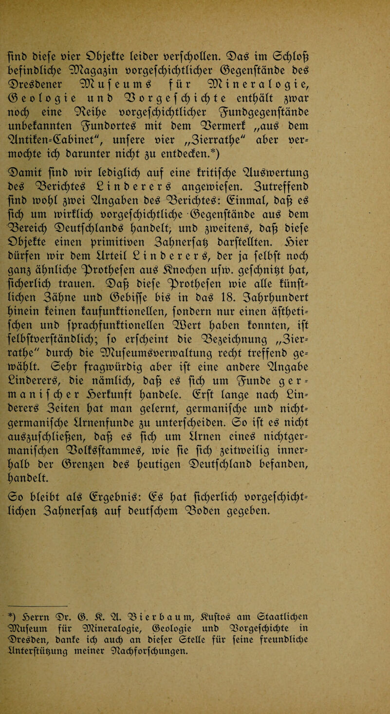 finb biefe vier Objekte teiber verfdmden» 0a3 im 6cl)tofj befinbtidje 9J?agagin vorgefct)id)fticf)er ©egenftänbe be3 <Oregbener u f e u m 3 für Mineralogie, © e o t o g i e unb 93orgefck)icl)fe enthält gmar nock) eine ’xRei^e vorgefdt)ict)ttid)er Smnbgegenftänbe unbekannten Smborteö mit bem 93ermerk „au£ bem ^ntiken-dabinet, unfere vier „Sierratfm aber ver¬ mochte ick) barunter nicf)t gu entbeden»*) 3)amit finb mir tebigkid) auf eine kritifckje <Uu3mertung be3 93erid)te^ Sinberer^ angemiefen» Sutreffenb finb mofd gmei Angaben be3 93erid)te3: ©inmat, baf$ e3 fick) um mirkkid) vorgefd)ick)tkicl)e ©egenftänbe au3 bem 93ereid) ©)eutfd)kanb3 f>anbett; unb gmeiten^, baf^ biefe Objekte einen primitiven 3ak)nerfa^ barftedten» ioier bürfen mir bem Urteil 3 i n b e r e r 3, ber ja fetbft nod) gang äkmtid)e ^rothefen au£ Knochen ufm» gefd)ni%t hat, ficfyerticf) trauen» ©)afj biefe ^rothefen mie ade künft- liehen 3äf)ne unb ©ebiffe bi£ in ba£ 18» 3ak)rk)unbert hinein keinen kaufunktioneden, fonbern nur einen äftheti- fd)en unb fprachfunktioneden QSert k)aben konnten, ift fekbftverftänbtick); fo erfcheint bie Q3egeid)nung „3ier- rathe burct) bie Mufeum^vermaktung recht treffenb ge= mäk)tt. 6etm fragmürbig aber ift eine anbere Angabe 2inberer3, bie nämlich, ba£ e3 fid) um Smnbe ger- m a n i f d) e r Herkunft hanbele» ©rft tauge nad) ßin- berer3 Seiten §at man gelernt, germanifd)e unb nxd)t= germanifd)e Urnenfunbe gu unterfd)eiben. 6o ift e3 nicf)t au^gufd)tiefen, bafj e3 fid) um Urnen eineö nid)tger-- manifd)en 93okk3ftamme3, mie fie fiel) geitmeitig inner¬ halb ber ©rengen be3 heutigen ©)eutfd)kanb befanben, hanbett» 6o bteibt at3 ©rgebni3: ©3 fyat fidfc>erlicb> vorgefcf)ict)t-- licf)en Sahnerfah auf beutfd)em 93oben gegeben» *) ioerrn ®r» ©. 5?» *21» ^ierbaum, am Staatlichen Mufeum für Mineralogie, ©eologie unb 93orgefd)icbte in ©reiben, bante ict) and) an biefer Stelle für feine freunblictje Unterftüüung meiner ^achforfcfmngen.