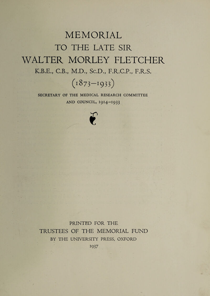 MEMORIAL TO THE LATE SIR WALTER MORLEY FLETCHER K.B.E., C.B., M.D., Sc.D., F.R.C.P., F.R.S. (i873-I933) SECRETARY OF THE MEDICAL RESEARCH COMMITTEE AND COUNCIL, I914-I933 € PRINTED FOR THE TRUSTEES OF THE MEMORIAL FUND BY THE UNIVERSITY PRESS, OXFORD 1937