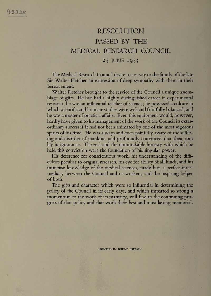 RESOLUTION PASSED BY THE MEDICAL RESEARCH COUNCIL 23 JUNE 1933 The Medical Research Council desire to convey to the family of the late Sir Walter Fletcher an expression of deep sympathy with them in their bereavement. Walter Fletcher brought to the service of the Council a unique assem¬ blage of gifts. He had had a highly distinguished career in experimental research; he was an influential teacher of science; he possessed a culture in which scientific and humane studies were well and fruitfully balanced; and he was a master of practical affairs. Even this equipment would, however, hardly have given to his management of the work of the Council its extra¬ ordinary success if it had not been animated by one of the most vigorous spirits of his time. He was always and even painfully aware of the suffer¬ ing and disorder of mankind and profoundly convinced that their root lay in ignorance. The zeal and the unmistakable honesty with which he held this conviction were the foundation of his singular power. His deference for conscientious work, his understanding of the diffi¬ culties peculiar to original research, his eye for ability of all kinds, and his immense knowledge of the medical sciences, made him a perfect inter¬ mediary between the Council and its workers, and the inspiring helper of both. The gifts and character which were so influential in determining the policy of the Council in its early days, and which imparted so strong a momentum to the work of its maturity, will find in the continuing pro¬ gress of that policy and that work their best and most lasting memorial. PRINTED IN GREAT BRITAIN