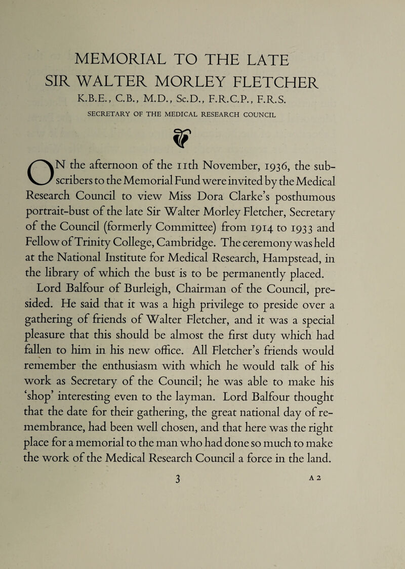 MEMORIAL TO THE LATE SIR WALTER MORLEY FLETCHER K.B.E., C.B., M.D., Sc.D., F.R.C.P., F.R.S. SECRETARY OF THE MEDICAL RESEARCH COUNCIL W ON the afternoon of the nth November, 1936, the sub¬ scribers to the Memorial Fund were invited by the Medical Research Council to view Miss Dora Clarke’s posthumous portrait-bust of the late Sir Walter Morley Fletcher, Secretary of the Council (formerly Committee) from 1914 to 1933 and Fellow of Trinity College, Cambridge. The ceremony was held at the National Institute for Medical Research, Hampstead, in the library of which the bust is to be permanently placed. Lord Balfour of Burleigh, Chairman of the Council, pre¬ sided. He said that it was a high privilege to preside over a gathering of friends of Walter Fletcher, and it was a special pleasure that this should be almost the first duty which had fallen to him in his new office. All Fletcher’s friends would remember the enthusiasm with which he would talk of his work as Secretary of the Council; he was able to make his ‘shop’ interesting even to the layman. Lord Balfour thought that the date for their gathering, the great national day of re¬ membrance, had been well chosen, and that here was the right place for a memorial to the man who had done so much to make the work of the Medical Research Council a force in the land.