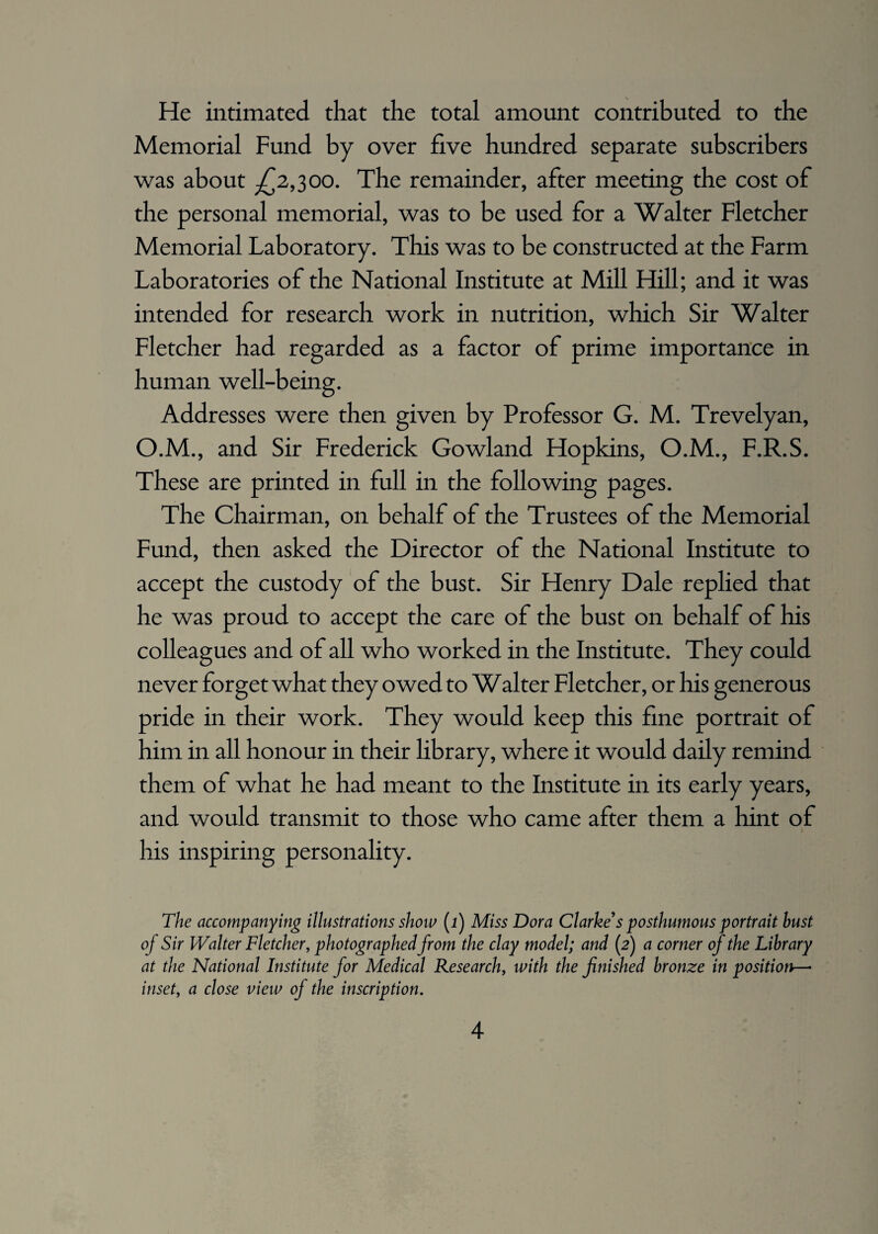 He intimated that the total amount contributed to the Memorial Fund by over five hundred separate subscribers was about -£2,300. The remainder, after meeting the cost of the personal memorial, was to be used for a Walter Fletcher Memorial Laboratory. This was to be constructed at the Farm Laboratories of the National Institute at Mill Hill; and it was intended for research work in nutrition, which Sir Walter Fletcher had regarded as a factor of prime importance in human well-being. Addresses were then given by Professor G. M. Trevelyan, O.M., and Sir Frederick Gowland Hopkins, O.M., F.R.S. These are printed in full in the following pages. The Chairman, on behalf of the Trustees of the Memorial Fund, then asked the Director of the National Institute to accept the custody of the bust. Sir Henry Dale replied that he was proud to accept the care of the bust on behalf of his colleagues and of all who worked in the Institute. They could never forget what they owed to Walter Fletcher, or his generous pride in their work. They would keep this fine portrait of him in all honour in their library, where it would daily remind them of what he had meant to the Institute in its early years, and would transmit to those who came after them a hint of his inspiring personality. The accompanying illustrations show (i) Miss Dora Clarke's posthumous portrait bust of Sir Walter Fletcher, photographed from the clay model; and (2) a corner of the Library at the National Institute for Medical Research, with the finished bronze in position- inset, a close view of the inscription.