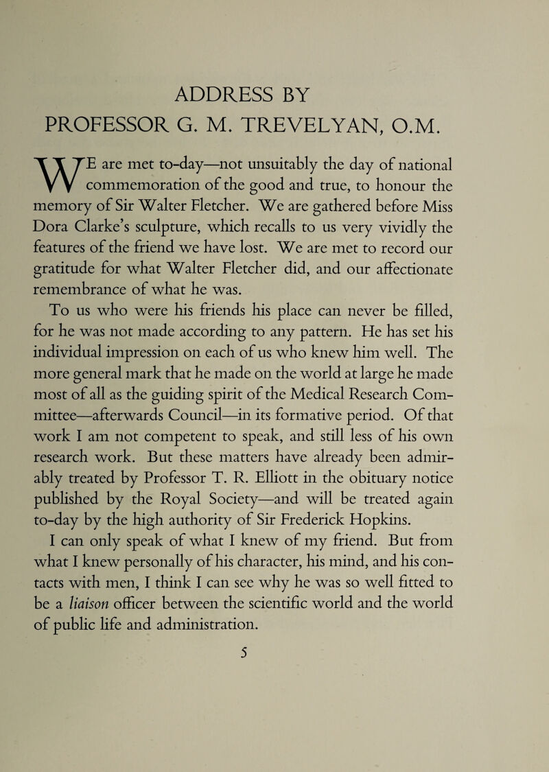 ADDRESS BY PROFESSOR G. M. TREVELYAN, O.M. WE are met to-day—not unsuitably the day of national commemoration of the good and true, to honour the memory of Sir Walter Fletcher. We are gathered before Miss Dora Clarke’s sculpture, which recalls to us very vividly the features of the friend we have lost. We are met to record our gratitude for what Walter Fletcher did, and our affectionate remembrance of what he was. To us who were his friends his place can never be filled, for he was not made according to any pattern. He has set his individual impression on each of us who knew him well. The more general mark that he made on the world at large he made most of all as the guiding spirit of the Medical Research Com¬ mittee—afterwards Council—in its formative period. Of that work I am not competent to speak, and still less of his own research work. But these matters have already been admir¬ ably treated by Professor T. R. Elliott in the obituary notice published by the Royal Society—and will be treated again to-day by the high authority of Sir Frederick Hopkins. I can only speak of what I knew of my friend. But from what I knew personally of his character, his mind, and his con¬ tacts with men, I think I can see why he was so well fitted to be a liaison officer between the scientific world and the world of public life and administration.