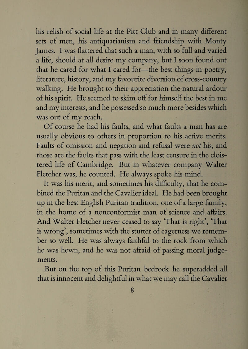 his relish of social life at the Pitt Club and in many different sets of men, his antiquarianism and friendship with Monty James. I was flattered that such a man, with so full and varied a life, should at all desire my company, but I soon found out that he cared for what I cared for—the best things in poetry, literature, history, and my favourite diversion of cross-country walking. He brought to their appreciation the natural ardour of his spirit. He seemed to skim off for himself the best in me and my interests, and he possessed so much more besides which was out of my reach. Of course he had his faults, and what faults a man has are usually obvious to others in proportion to his active merits. Faults of omission and negation and refusal were not his, and those are the faults that pass with the least censure in the clois¬ tered life of Cambridge. But in whatever company Walter Fletcher was, he counted. He always spoke his mind. It was his merit, and sometimes his difficulty, that he com¬ bined the Puritan and the Cavalier ideal. He had been brought up in the best English Puritan tradition, one of a large family, in the home of a nonconformist man of science and affairs. And Walter Fletcher never ceased to say ‘That is right’, ‘That is wrong’, sometimes with the stutter of eagerness we remem¬ ber so well. He was always faithful to the rock from which he was hewn, and he was not afraid of passing moral judge¬ ments. But on the top of this Puritan bedrock he superadded all that is innocent and delightful in what we may call the Cavalier